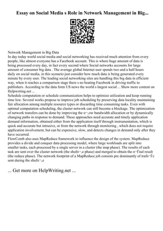 Essay on Social Media s Role in Network Management in Big...
Network Management in Big Data
In day today world social media and social networking has received much attention from every
people, like almost everyone has a Facebook account. This is where huge amount of data is
being processed every day, in fact every second where Social networks accounts for large
amount of consumer big data . The average global Internet user spends two and a half hours
daily on social media, in this scenario just consider how much data is being generated every
minute by every user. The leading social networking sites are handling this big data in efficient
way, when it reaches a comparison stage there s no beating Facebook in driving traffic to
publishers. According to the data form US news the world s largest social ... Show more content on
Helpwriting.net ...
Schedule computation or schedule communication helps to optimize utilization and keep running
time low. Several works propose to improve job scheduling by preserving data locality maintaining
fair allocation among multiple resource types or discarding time consuming tasks. Even with
optimal computation scheduling, the cluster network can still become a blockage. The optimization
of network transfers can be done by improving the п¬‚ow bandwidth allocation or by dynamically
changing paths in response to demand. These approaches need accurate and timely application
demand information, obtained either from the application itself through instrumentation, which is
quick and accurate but intrusive, or from the network through monitoring , which does not require
application involvement, but can be expensive, slow, and detects changes in demand only after they
have occurred.
FlowComb also uses MapReduce framework to influence the design of the system. MapReduce
provides a divide and conquer data processing model, where large workloads are split into
smaller tasks, each processed by a single server in a cluster (the map phase). The results of each
task are sent over the cluster network (the shufп¬‚e phase) and merged to obtain the п¬Ѓnal result
(the reduce phase). The network footprint of a MapReduce job consists pre dominantly of trafп¬Ѓc
sent during the shufп¬‚e
... Get more on HelpWriting.net ...
 