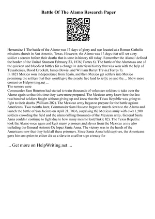 Battle Of The Alamo Research Paper
Hernandez 1 The battle of the Alamo was 13 days of glory and was located at a Roman Catholic
missions church in San Antonio, Texas. However, the Alamo was 13 days that will set a cry
soldier s scream before their deaths that is state in history till today. Remember the Alamo! defined
the border of the United Stateson February 23, 1836( Torres 6). The battle of the Alamowas one of
the quickest and bloodiest battles for a change in American history that was won with the help of
Texasheroes, David Crockett, James Bowie, and William Barret Travis.(Torres 7).
In 1821 Mexico won independence from Spain, and then Mexico get settlers into Mexico
promising the settlers that they would give the people free land to settle on and the ... Show more
content on Helpwriting.net ...
The rumors were
Commander Sam Houston had started to train thousands of volunteer soldiers to take over the
Alamo again so that this time they were more prepared. The Mexican army knew how the last
two hundred soldiers fought without giving up and knew that the Texas Republic was going to
fight to their deaths (William 202). The Mexican army began to prepare for the battle against
Americans. Two months later, Commander Sam Houston began to march down to the Alamo and
launch the battle of San Jacinto on April 21, 1836, surprising the Mexican army with over 1,500
soldiers crowding the field and the alamo killing thousands of the Mexican army. General Santa
Anna couldn t continue to fight due to how many men he lost(Tinkle 82). The Texas Republic
took the Alamo once again and kept many prisoners and slaves from the Mexican army also
including the General Antonio De lopez Santa Anna. The victory was in the hands of the
Americans now that they held all these prisoners. Since Santa Anna held captives, the Americans
gave him an option to either die as a slave in a cell or sign a treaty for
... Get more on HelpWriting.net ...
 