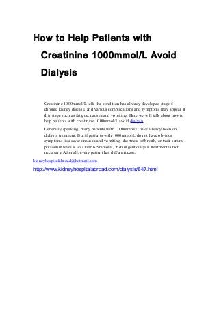 How to Help Patients with
Creatinine 1000mmol/L Avoid
Dialysis
Creatinine 1000mmol/L tells the condition has already developed stage 5
chronic kidney disease, and various complications and symptoms may appear at
this stage such as fatigue, nausea and vomiting. Here we will talk about how to
help patients with creatinine 1000mmol/L avoid dialysis.
Generally speaking, many patients with 1000mmol/L have already been on
dialysis treatment. But if patients with 1000mmol/L do not have obvious
symptoms like severe nausea and vomiting, shortness of breath, or their serum
potassium level is less than 6.5mmol/L, then urgent dialysis treatment is not
necessary. After all, every patient has different case.
kidneyhospitalabroad@hotmail.com
http://www.kidneyhospitalabroad.com/dialysis/847.html
 