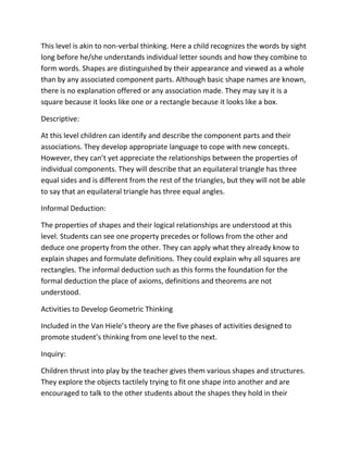 This level is akin to non-verbal thinking. Here a child recognizes the words by sight
long before he/she understands individual letter sounds and how they combine to
form words. Shapes are distinguished by their appearance and viewed as a whole
than by any associated component parts. Although basic shape names are known,
there is no explanation offered or any association made. They may say it is a
square because it looks like one or a rectangle because it looks like a box.
Descriptive:
At this level children can identify and describe the component parts and their
associations. They develop appropriate language to cope with new concepts.
However, they can’t yet appreciate the relationships between the properties of
individual components. They will describe that an equilateral triangle has three
equal sides and is different from the rest of the triangles, but they will not be able
to say that an equilateral triangle has three equal angles.
Informal Deduction:
The properties of shapes and their logical relationships are understood at this
level. Students can see one property precedes or follows from the other and
deduce one property from the other. They can apply what they already know to
explain shapes and formulate definitions. They could explain why all squares are
rectangles. The informal deduction such as this forms the foundation for the
formal deduction the place of axioms, definitions and theorems are not
understood.
Activities to Develop Geometric Thinking
Included in the Van Hiele’s theory are the five phases of activities designed to
promote student’s thinking from one level to the next.
Inquiry:
Children thrust into play by the teacher gives them various shapes and structures.
They explore the objects tactilely trying to fit one shape into another and are
encouraged to talk to the other students about the shapes they hold in their
 