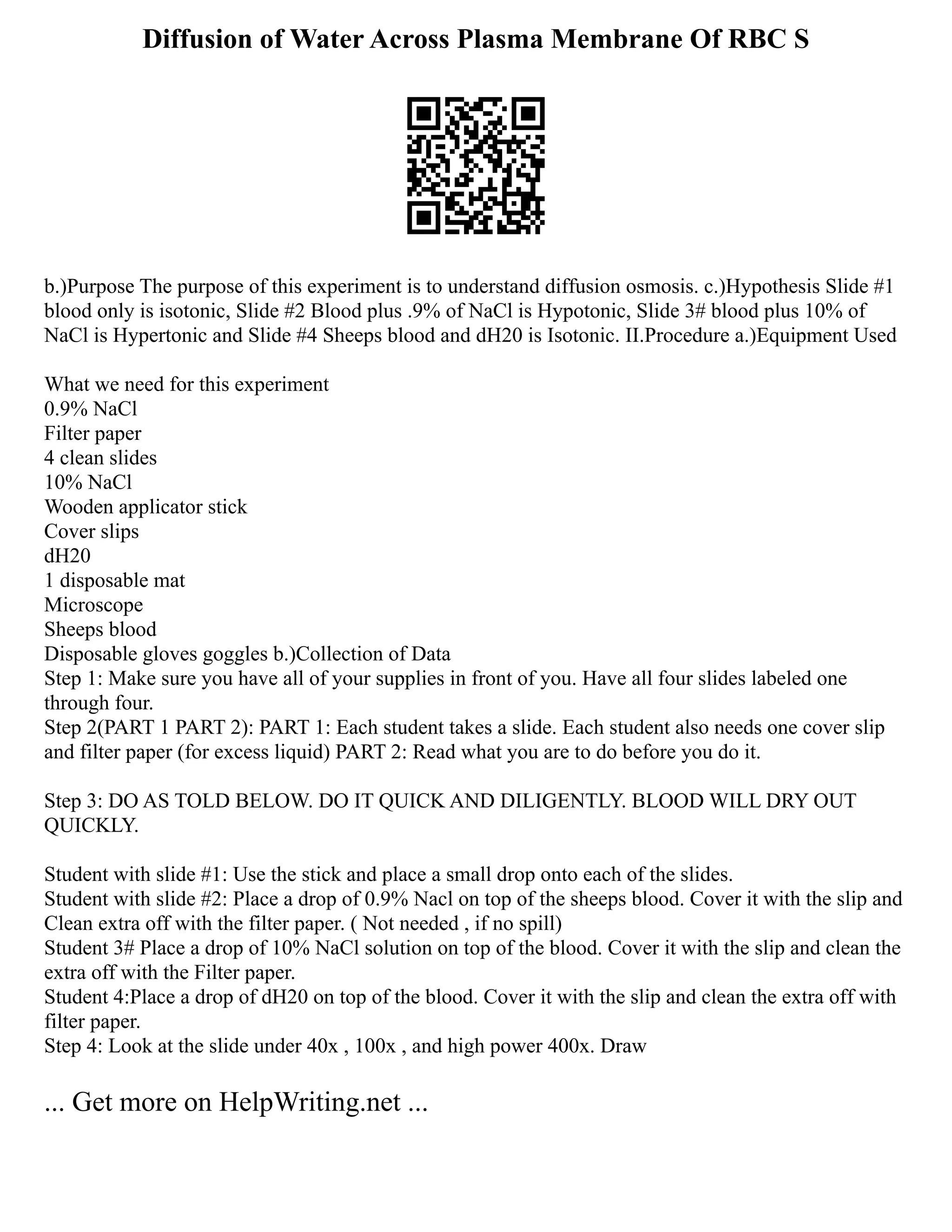 Diffusion of Water Across Plasma Membrane Of RBC S
b.)Purpose The purpose of this experiment is to understand diffusion osmosis. c.)Hypothesis Slide #1
blood only is isotonic, Slide #2 Blood plus .9% of NaCl is Hypotonic, Slide 3# blood plus 10% of
NaCl is Hypertonic and Slide #4 Sheeps blood and dH20 is Isotonic. II.Procedure a.)Equipment Used
What we need for this experiment
0.9% NaCl
Filter paper
4 clean slides
10% NaCl
Wooden applicator stick
Cover slips
dH20
1 disposable mat
Microscope
Sheeps blood
Disposable gloves goggles b.)Collection of Data
Step 1: Make sure you have all of your supplies in front of you. Have all four slides labeled one
through four.
Step 2(PART 1 PART 2): PART 1: Each student takes a slide. Each student also needs one cover slip
and filter paper (for excess liquid) PART 2: Read what you are to do before you do it.
Step 3: DO AS TOLD BELOW. DO IT QUICK AND DILIGENTLY. BLOOD WILL DRY OUT
QUICKLY.
Student with slide #1: Use the stick and place a small drop onto each of the slides.
Student with slide #2: Place a drop of 0.9% Nacl on top of the sheeps blood. Cover it with the slip and
Clean extra off with the filter paper. ( Not needed , if no spill)
Student 3# Place a drop of 10% NaCl solution on top of the blood. Cover it with the slip and clean the
extra off with the Filter paper.
Student 4:Place a drop of dH20 on top of the blood. Cover it with the slip and clean the extra off with
filter paper.
Step 4: Look at the slide under 40x , 100x , and high power 400x. Draw
... Get more on HelpWriting.net ...
 