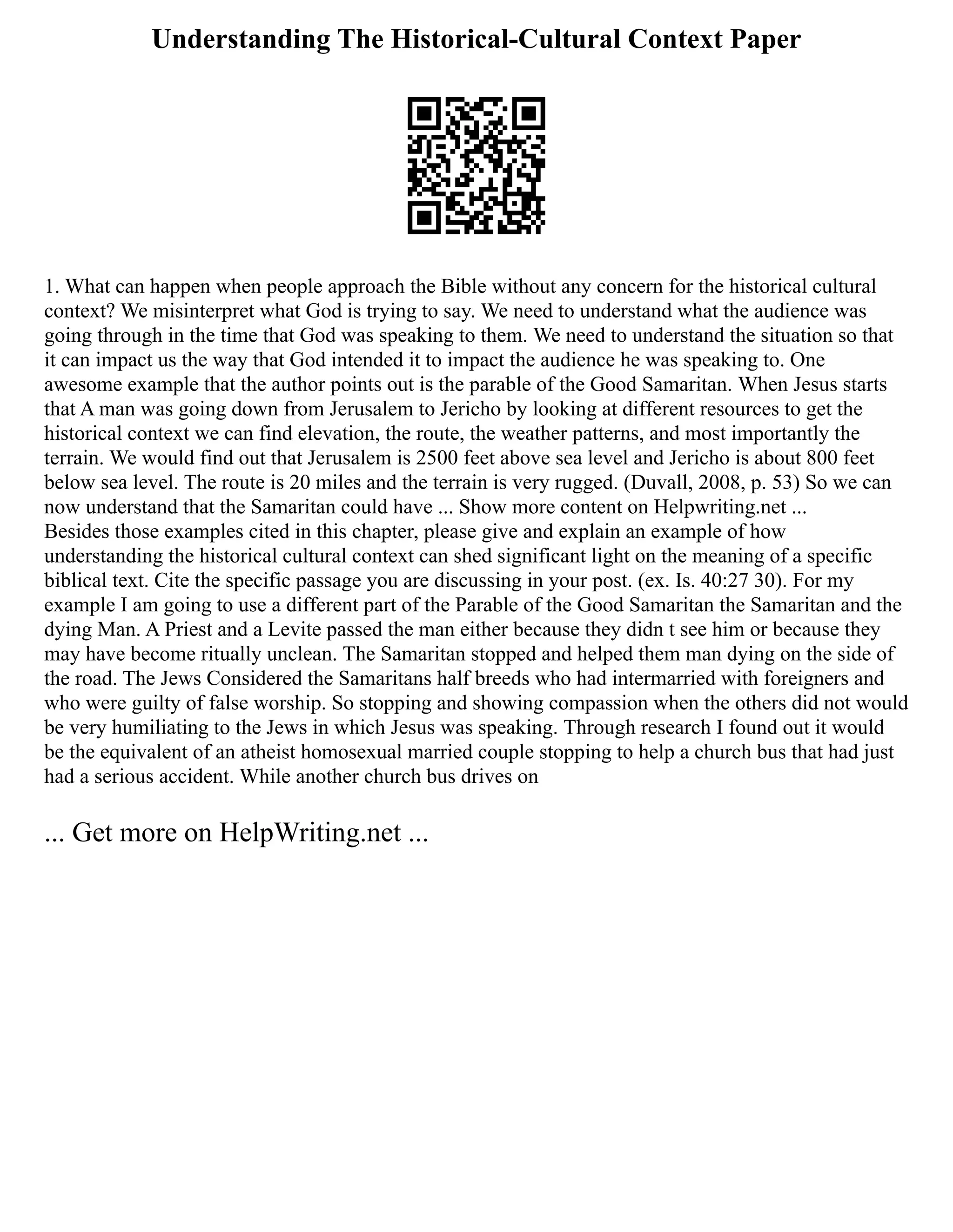 Understanding The Historical-Cultural Context Paper
1. What can happen when people approach the Bible without any concern for the historical cultural
context? We misinterpret what God is trying to say. We need to understand what the audience was
going through in the time that God was speaking to them. We need to understand the situation so that
it can impact us the way that God intended it to impact the audience he was speaking to. One
awesome example that the author points out is the parable of the Good Samaritan. When Jesus starts
that A man was going down from Jerusalem to Jericho by looking at different resources to get the
historical context we can find elevation, the route, the weather patterns, and most importantly the
terrain. We would find out that Jerusalem is 2500 feet above sea level and Jericho is about 800 feet
below sea level. The route is 20 miles and the terrain is very rugged. (Duvall, 2008, p. 53) So we can
now understand that the Samaritan could have ... Show more content on Helpwriting.net ...
Besides those examples cited in this chapter, please give and explain an example of how
understanding the historical cultural context can shed significant light on the meaning of a specific
biblical text. Cite the specific passage you are discussing in your post. (ex. Is. 40:27 30). For my
example I am going to use a different part of the Parable of the Good Samaritan the Samaritan and the
dying Man. A Priest and a Levite passed the man either because they didn t see him or because they
may have become ritually unclean. The Samaritan stopped and helped them man dying on the side of
the road. The Jews Considered the Samaritans half breeds who had intermarried with foreigners and
who were guilty of false worship. So stopping and showing compassion when the others did not would
be very humiliating to the Jews in which Jesus was speaking. Through research I found out it would
be the equivalent of an atheist homosexual married couple stopping to help a church bus that had just
had a serious accident. While another church bus drives on
... Get more on HelpWriting.net ...
 
