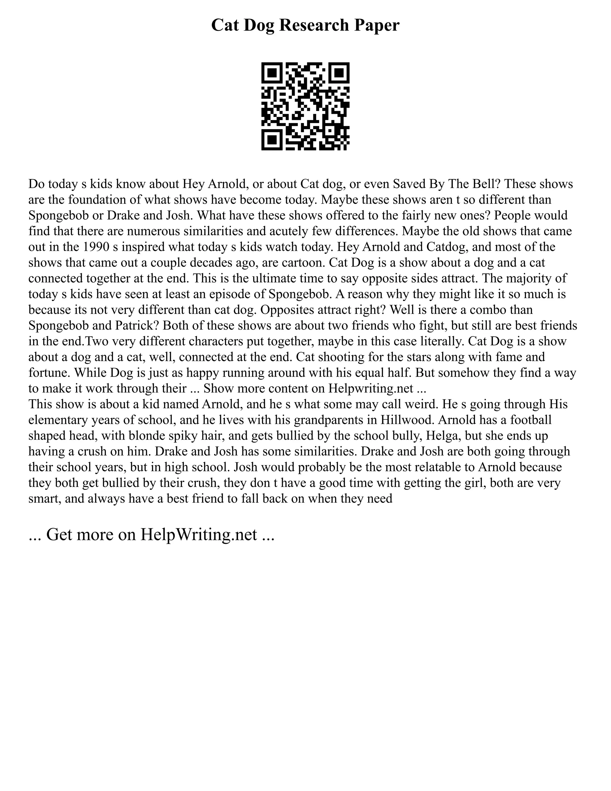 Cat Dog Research Paper
Do today s kids know about Hey Arnold, or about Cat dog, or even Saved By The Bell? These shows
are the foundation of what shows have become today. Maybe these shows aren t so different than
Spongebob or Drake and Josh. What have these shows offered to the fairly new ones? People would
find that there are numerous similarities and acutely few differences. Maybe the old shows that came
out in the 1990 s inspired what today s kids watch today. Hey Arnold and Catdog, and most of the
shows that came out a couple decades ago, are cartoon. Cat Dog is a show about a dog and a cat
connected together at the end. This is the ultimate time to say opposite sides attract. The majority of
today s kids have seen at least an episode of Spongebob. A reason why they might like it so much is
because its not very different than cat dog. Opposites attract right? Well is there a combo than
Spongebob and Patrick? Both of these shows are about two friends who fight, but still are best friends
in the end.Two very different characters put together, maybe in this case literally. Cat Dog is a show
about a dog and a cat, well, connected at the end. Cat shooting for the stars along with fame and
fortune. While Dog is just as happy running around with his equal half. But somehow they find a way
to make it work through their ... Show more content on Helpwriting.net ...
This show is about a kid named Arnold, and he s what some may call weird. He s going through His
elementary years of school, and he lives with his grandparents in Hillwood. Arnold has a football
shaped head, with blonde spiky hair, and gets bullied by the school bully, Helga, but she ends up
having a crush on him. Drake and Josh has some similarities. Drake and Josh are both going through
their school years, but in high school. Josh would probably be the most relatable to Arnold because
they both get bullied by their crush, they don t have a good time with getting the girl, both are very
smart, and always have a best friend to fall back on when they need
... Get more on HelpWriting.net ...
 
