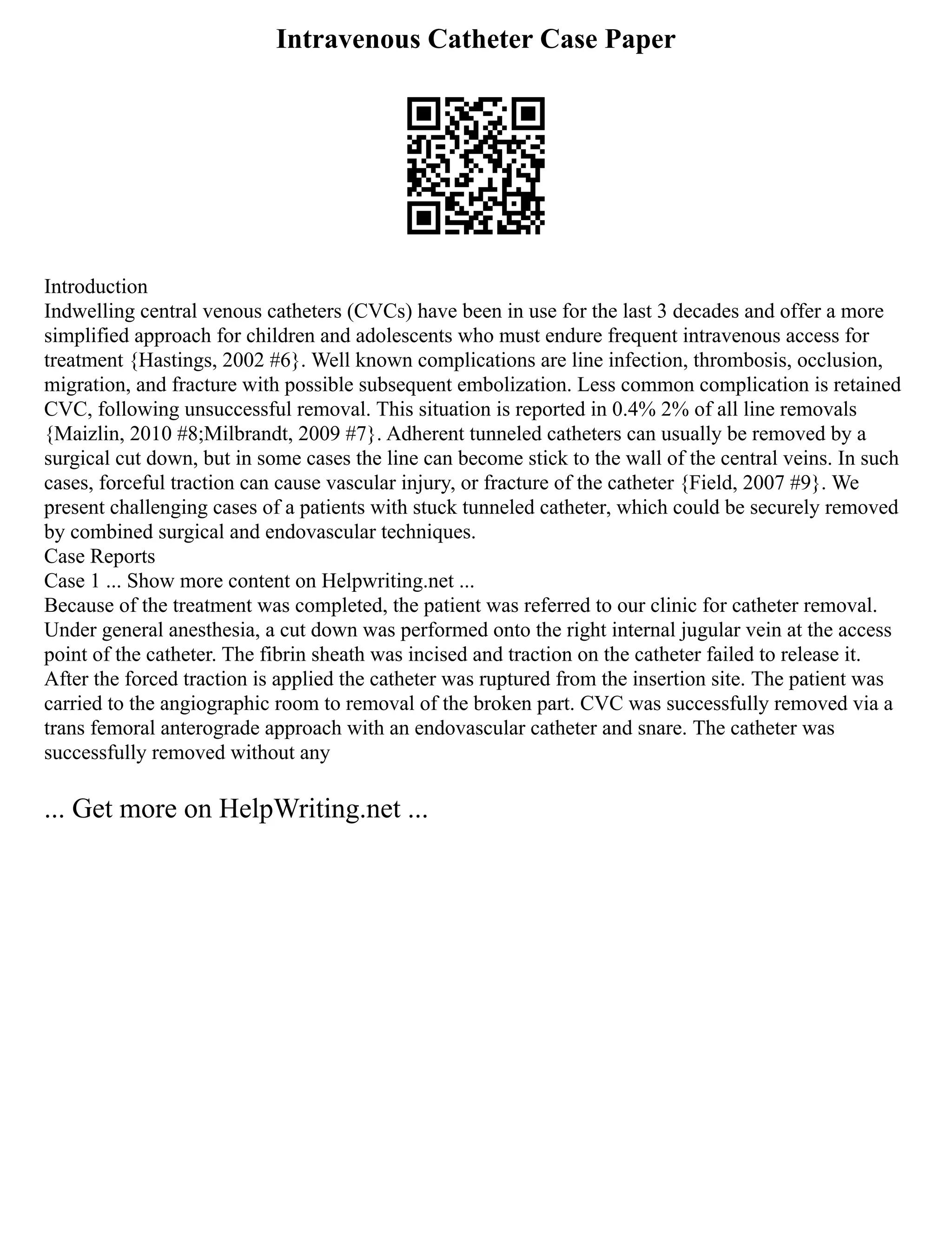 Intravenous Catheter Case Paper
Introduction
Indwelling central venous catheters (CVCs) have been in use for the last 3 decades and offer a more
simplified approach for children and adolescents who must endure frequent intravenous access for
treatment {Hastings, 2002 #6}. Well known complications are line infection, thrombosis, occlusion,
migration, and fracture with possible subsequent embolization. Less common complication is retained
CVC, following unsuccessful removal. This situation is reported in 0.4% 2% of all line removals
{Maizlin, 2010 #8;Milbrandt, 2009 #7}. Adherent tunneled catheters can usually be removed by a
surgical cut down, but in some cases the line can become stick to the wall of the central veins. In such
cases, forceful traction can cause vascular injury, or fracture of the catheter {Field, 2007 #9}. We
present challenging cases of a patients with stuck tunneled catheter, which could be securely removed
by combined surgical and endovascular techniques.
Case Reports
Case 1 ... Show more content on Helpwriting.net ...
Because of the treatment was completed, the patient was referred to our clinic for catheter removal.
Under general anesthesia, a cut down was performed onto the right internal jugular vein at the access
point of the catheter. The fibrin sheath was incised and traction on the catheter failed to release it.
After the forced traction is applied the catheter was ruptured from the insertion site. The patient was
carried to the angiographic room to removal of the broken part. CVC was successfully removed via a
trans femoral anterograde approach with an endovascular catheter and snare. The catheter was
successfully removed without any
... Get more on HelpWriting.net ...
 