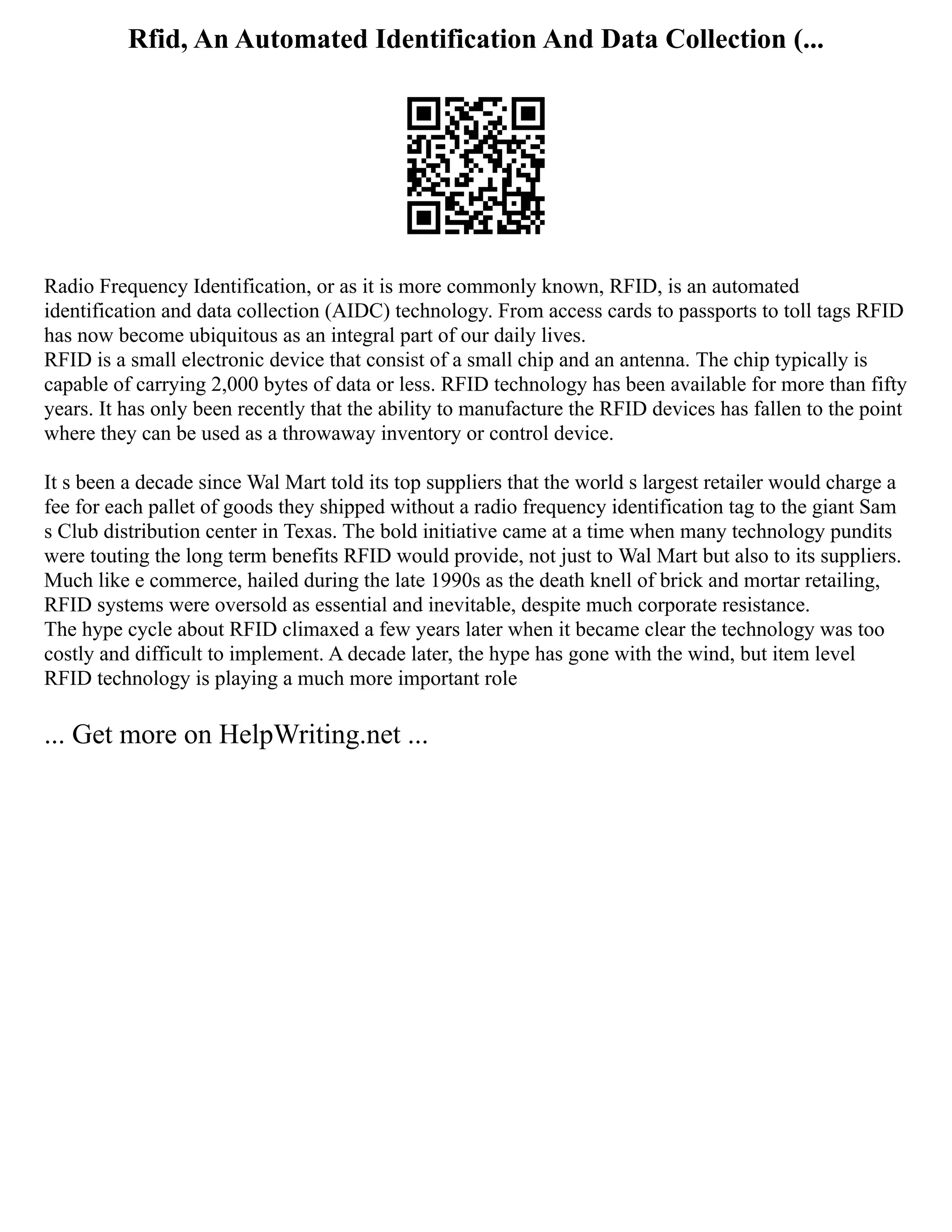 Rfid, An Automated Identification And Data Collection (...
Radio Frequency Identification, or as it is more commonly known, RFID, is an automated
identification and data collection (AIDC) technology. From access cards to passports to toll tags RFID
has now become ubiquitous as an integral part of our daily lives.
RFID is a small electronic device that consist of a small chip and an antenna. The chip typically is
capable of carrying 2,000 bytes of data or less. RFID technology has been available for more than fifty
years. It has only been recently that the ability to manufacture the RFID devices has fallen to the point
where they can be used as a throwaway inventory or control device.
It s been a decade since Wal Mart told its top suppliers that the world s largest retailer would charge a
fee for each pallet of goods they shipped without a radio frequency identification tag to the giant Sam
s Club distribution center in Texas. The bold initiative came at a time when many technology pundits
were touting the long term benefits RFID would provide, not just to Wal Mart but also to its suppliers.
Much like e commerce, hailed during the late 1990s as the death knell of brick and mortar retailing,
RFID systems were oversold as essential and inevitable, despite much corporate resistance.
The hype cycle about RFID climaxed a few years later when it became clear the technology was too
costly and difficult to implement. A decade later, the hype has gone with the wind, but item level
RFID technology is playing a much more important role
... Get more on HelpWriting.net ...
 