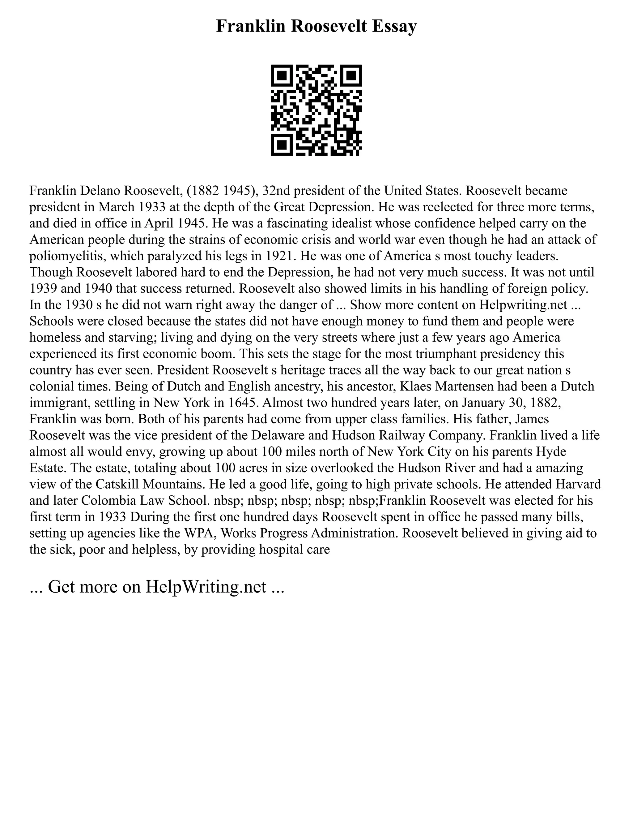 Franklin Roosevelt Essay
Franklin Delano Roosevelt, (1882 1945), 32nd president of the United States. Roosevelt became
president in March 1933 at the depth of the Great Depression. He was reelected for three more terms,
and died in office in April 1945. He was a fascinating idealist whose confidence helped carry on the
American people during the strains of economic crisis and world war even though he had an attack of
poliomyelitis, which paralyzed his legs in 1921. He was one of America s most touchy leaders.
Though Roosevelt labored hard to end the Depression, he had not very much success. It was not until
1939 and 1940 that success returned. Roosevelt also showed limits in his handling of foreign policy.
In the 1930 s he did not warn right away the danger of ... Show more content on Helpwriting.net ...
Schools were closed because the states did not have enough money to fund them and people were
homeless and starving; living and dying on the very streets where just a few years ago America
experienced its first economic boom. This sets the stage for the most triumphant presidency this
country has ever seen. President Roosevelt s heritage traces all the way back to our great nation s
colonial times. Being of Dutch and English ancestry, his ancestor, Klaes Martensen had been a Dutch
immigrant, settling in New York in 1645. Almost two hundred years later, on January 30, 1882,
Franklin was born. Both of his parents had come from upper class families. His father, James
Roosevelt was the vice president of the Delaware and Hudson Railway Company. Franklin lived a life
almost all would envy, growing up about 100 miles north of New York City on his parents Hyde
Estate. The estate, totaling about 100 acres in size overlooked the Hudson River and had a amazing
view of the Catskill Mountains. He led a good life, going to high private schools. He attended Harvard
and later Colombia Law School. nbsp; nbsp; nbsp; nbsp; nbsp;Franklin Roosevelt was elected for his
first term in 1933 During the first one hundred days Roosevelt spent in office he passed many bills,
setting up agencies like the WPA, Works Progress Administration. Roosevelt believed in giving aid to
the sick, poor and helpless, by providing hospital care
... Get more on HelpWriting.net ...
 