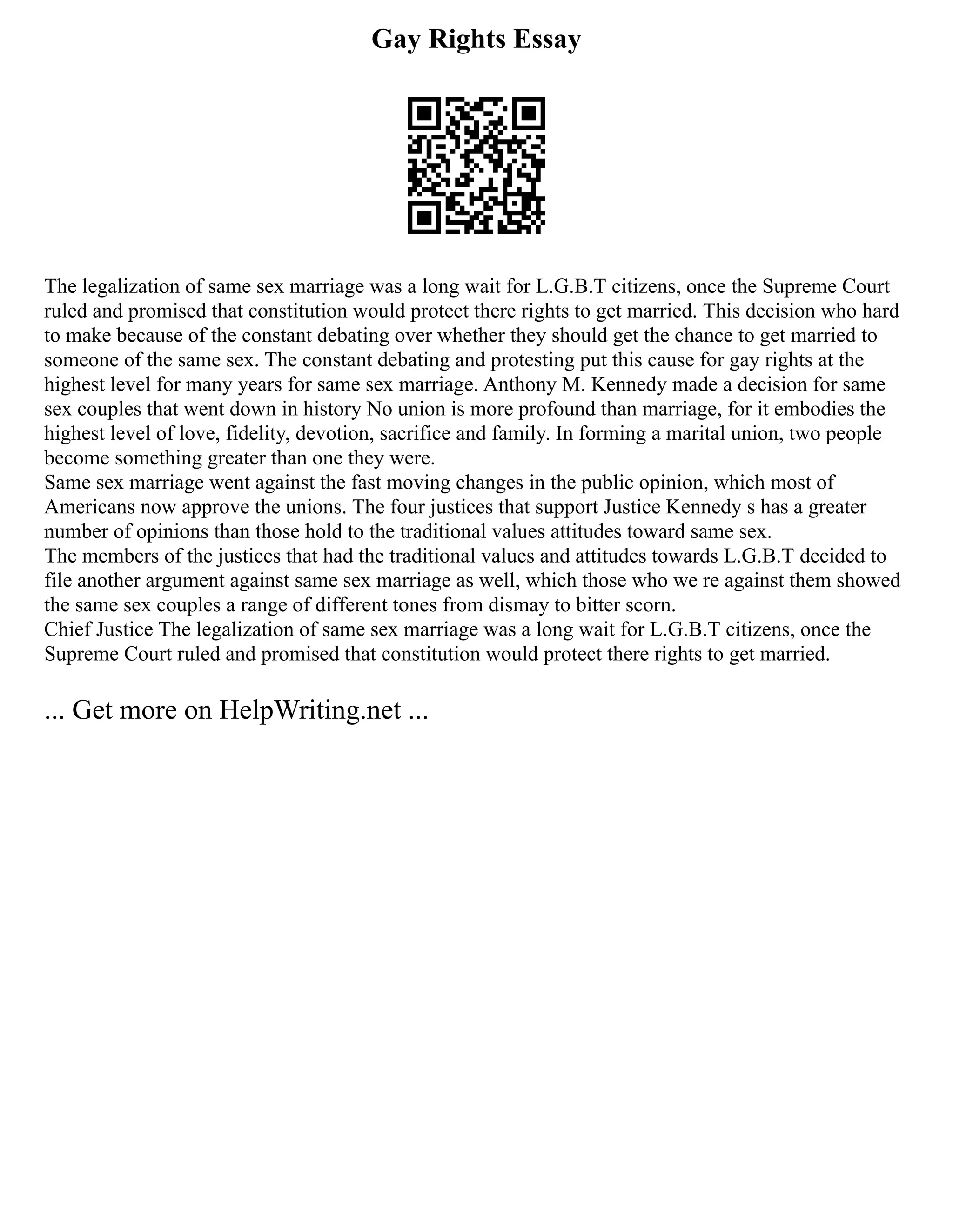 Gay Rights Essay
The legalization of same sex marriage was a long wait for L.G.B.T citizens, once the Supreme Court
ruled and promised that constitution would protect there rights to get married. This decision who hard
to make because of the constant debating over whether they should get the chance to get married to
someone of the same sex. The constant debating and protesting put this cause for gay rights at the
highest level for many years for same sex marriage. Anthony M. Kennedy made a decision for same
sex couples that went down in history No union is more profound than marriage, for it embodies the
highest level of love, fidelity, devotion, sacrifice and family. In forming a marital union, two people
become something greater than one they were.
Same sex marriage went against the fast moving changes in the public opinion, which most of
Americans now approve the unions. The four justices that support Justice Kennedy s has a greater
number of opinions than those hold to the traditional values attitudes toward same sex.
The members of the justices that had the traditional values and attitudes towards L.G.B.T decided to
file another argument against same sex marriage as well, which those who we re against them showed
the same sex couples a range of different tones from dismay to bitter scorn.
Chief Justice The legalization of same sex marriage was a long wait for L.G.B.T citizens, once the
Supreme Court ruled and promised that constitution would protect there rights to get married.
... Get more on HelpWriting.net ...
 