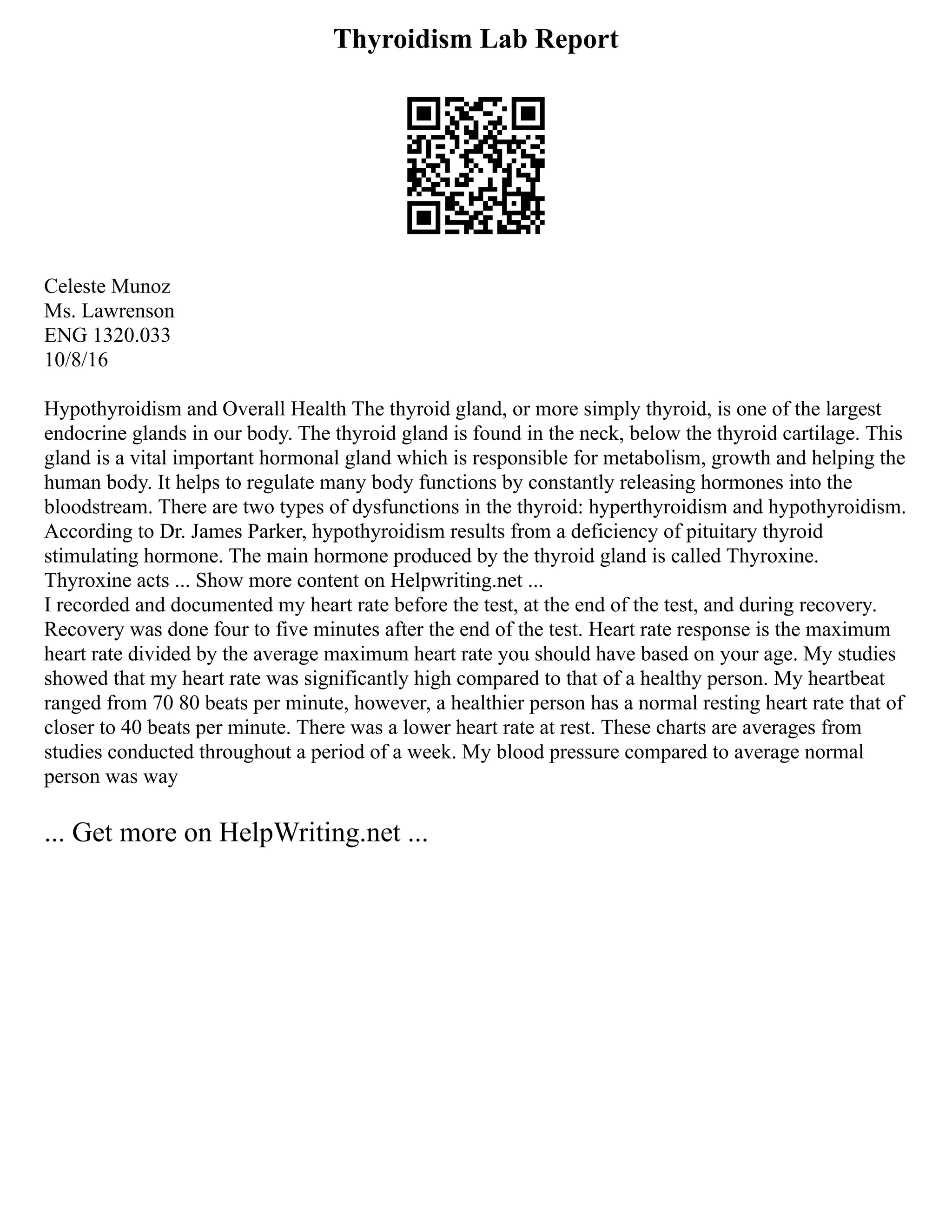 Thyroidism Lab Report
Celeste Munoz
Ms. Lawrenson
ENG 1320.033
10/8/16
Hypothyroidism and Overall Health The thyroid gland, or more simply thyroid, is one of the largest
endocrine glands in our body. The thyroid gland is found in the neck, below the thyroid cartilage. This
gland is a vital important hormonal gland which is responsible for metabolism, growth and helping the
human body. It helps to regulate many body functions by constantly releasing hormones into the
bloodstream. There are two types of dysfunctions in the thyroid: hyperthyroidism and hypothyroidism.
According to Dr. James Parker, hypothyroidism results from a deficiency of pituitary thyroid
stimulating hormone. The main hormone produced by the thyroid gland is called Thyroxine.
Thyroxine acts ... Show more content on Helpwriting.net ...
I recorded and documented my heart rate before the test, at the end of the test, and during recovery.
Recovery was done four to five minutes after the end of the test. Heart rate response is the maximum
heart rate divided by the average maximum heart rate you should have based on your age. My studies
showed that my heart rate was significantly high compared to that of a healthy person. My heartbeat
ranged from 70 80 beats per minute, however, a healthier person has a normal resting heart rate that of
closer to 40 beats per minute. There was a lower heart rate at rest. These charts are averages from
studies conducted throughout a period of a week. My blood pressure compared to average normal
person was way
... Get more on HelpWriting.net ...
 