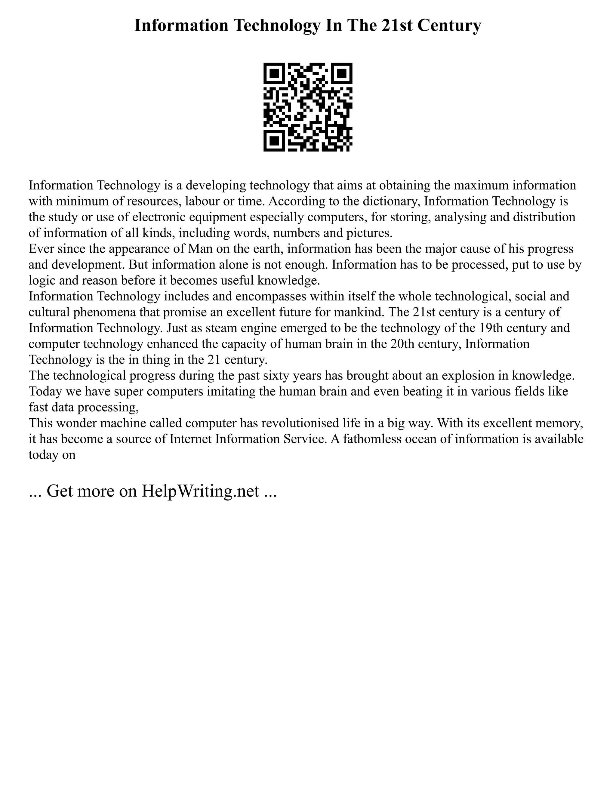 Information Technology In The 21st Century
Information Technology is a developing technology that aims at obtaining the maximum information
with minimum of resources, labour or time. According to the dictionary, Information Technology is
the study or use of electronic equipment especially computers, for storing, analysing and distribution
of information of all kinds, including words, numbers and pictures.
Ever since the appearance of Man on the earth, information has been the major cause of his progress
and development. But information alone is not enough. Information has to be processed, put to use by
logic and reason before it becomes useful knowledge.
Information Technology includes and encompasses within itself the whole technological, social and
cultural phenomena that promise an excellent future for mankind. The 21st century is a century of
Information Technology. Just as steam engine emerged to be the technology of the 19th century and
computer technology enhanced the capacity of human brain in the 20th century, Information
Technology is the in thing in the 21 century.
The technological progress during the past sixty years has brought about an explosion in knowledge.
Today we have super computers imitating the human brain and even beating it in various fields like
fast data processing,
This wonder machine called computer has revolutionised life in a big way. With its excellent memory,
it has become a source of Internet Information Service. A fathomless ocean of information is available
today on
... Get more on HelpWriting.net ...
 