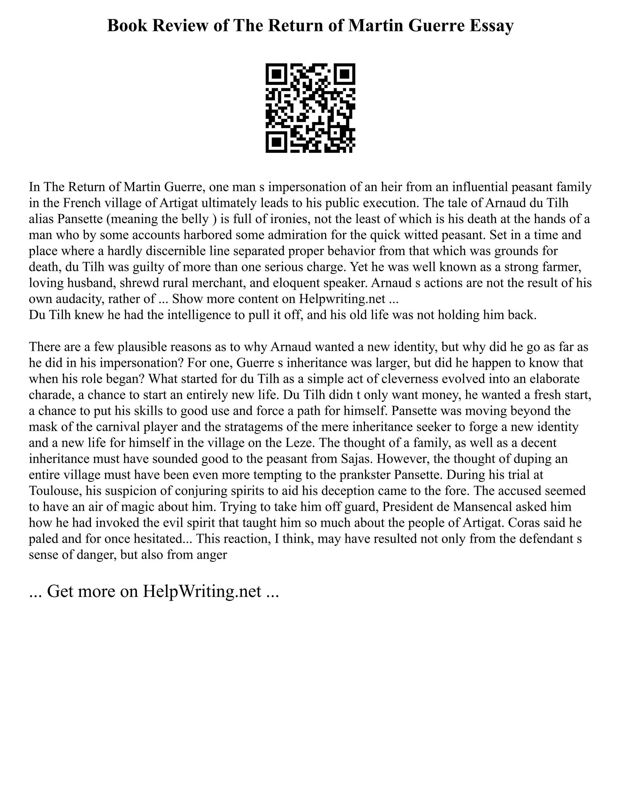 Book Review of The Return of Martin Guerre Essay
In The Return of Martin Guerre, one man s impersonation of an heir from an influential peasant family
in the French village of Artigat ultimately leads to his public execution. The tale of Arnaud du Tilh
alias Pansette (meaning the belly ) is full of ironies, not the least of which is his death at the hands of a
man who by some accounts harbored some admiration for the quick witted peasant. Set in a time and
place where a hardly discernible line separated proper behavior from that which was grounds for
death, du Tilh was guilty of more than one serious charge. Yet he was well known as a strong farmer,
loving husband, shrewd rural merchant, and eloquent speaker. Arnaud s actions are not the result of his
own audacity, rather of ... Show more content on Helpwriting.net ...
Du Tilh knew he had the intelligence to pull it off, and his old life was not holding him back.
There are a few plausible reasons as to why Arnaud wanted a new identity, but why did he go as far as
he did in his impersonation? For one, Guerre s inheritance was larger, but did he happen to know that
when his role began? What started for du Tilh as a simple act of cleverness evolved into an elaborate
charade, a chance to start an entirely new life. Du Tilh didn t only want money, he wanted a fresh start,
a chance to put his skills to good use and force a path for himself. Pansette was moving beyond the
mask of the carnival player and the stratagems of the mere inheritance seeker to forge a new identity
and a new life for himself in the village on the Leze. The thought of a family, as well as a decent
inheritance must have sounded good to the peasant from Sajas. However, the thought of duping an
entire village must have been even more tempting to the prankster Pansette. During his trial at
Toulouse, his suspicion of conjuring spirits to aid his deception came to the fore. The accused seemed
to have an air of magic about him. Trying to take him off guard, President de Mansencal asked him
how he had invoked the evil spirit that taught him so much about the people of Artigat. Coras said he
paled and for once hesitated... This reaction, I think, may have resulted not only from the defendant s
sense of danger, but also from anger
... Get more on HelpWriting.net ...
 