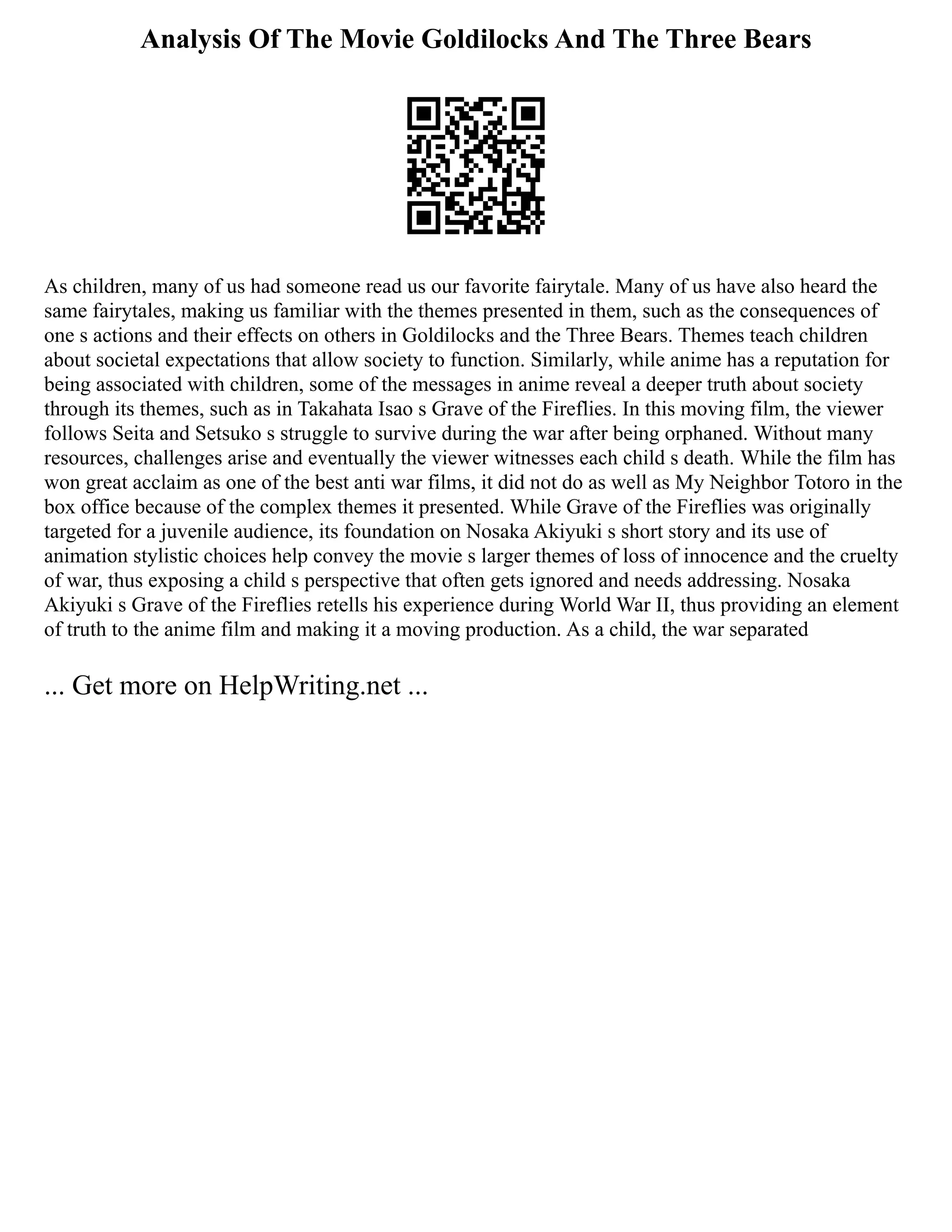 Analysis Of The Movie Goldilocks And The Three Bears
As children, many of us had someone read us our favorite fairytale. Many of us have also heard the
same fairytales, making us familiar with the themes presented in them, such as the consequences of
one s actions and their effects on others in Goldilocks and the Three Bears. Themes teach children
about societal expectations that allow society to function. Similarly, while anime has a reputation for
being associated with children, some of the messages in anime reveal a deeper truth about society
through its themes, such as in Takahata Isao s Grave of the Fireflies. In this moving film, the viewer
follows Seita and Setsuko s struggle to survive during the war after being orphaned. Without many
resources, challenges arise and eventually the viewer witnesses each child s death. While the film has
won great acclaim as one of the best anti war films, it did not do as well as My Neighbor Totoro in the
box office because of the complex themes it presented. While Grave of the Fireflies was originally
targeted for a juvenile audience, its foundation on Nosaka Akiyuki s short story and its use of
animation stylistic choices help convey the movie s larger themes of loss of innocence and the cruelty
of war, thus exposing a child s perspective that often gets ignored and needs addressing. Nosaka
Akiyuki s Grave of the Fireflies retells his experience during World War II, thus providing an element
of truth to the anime film and making it a moving production. As a child, the war separated
... Get more on HelpWriting.net ...
 