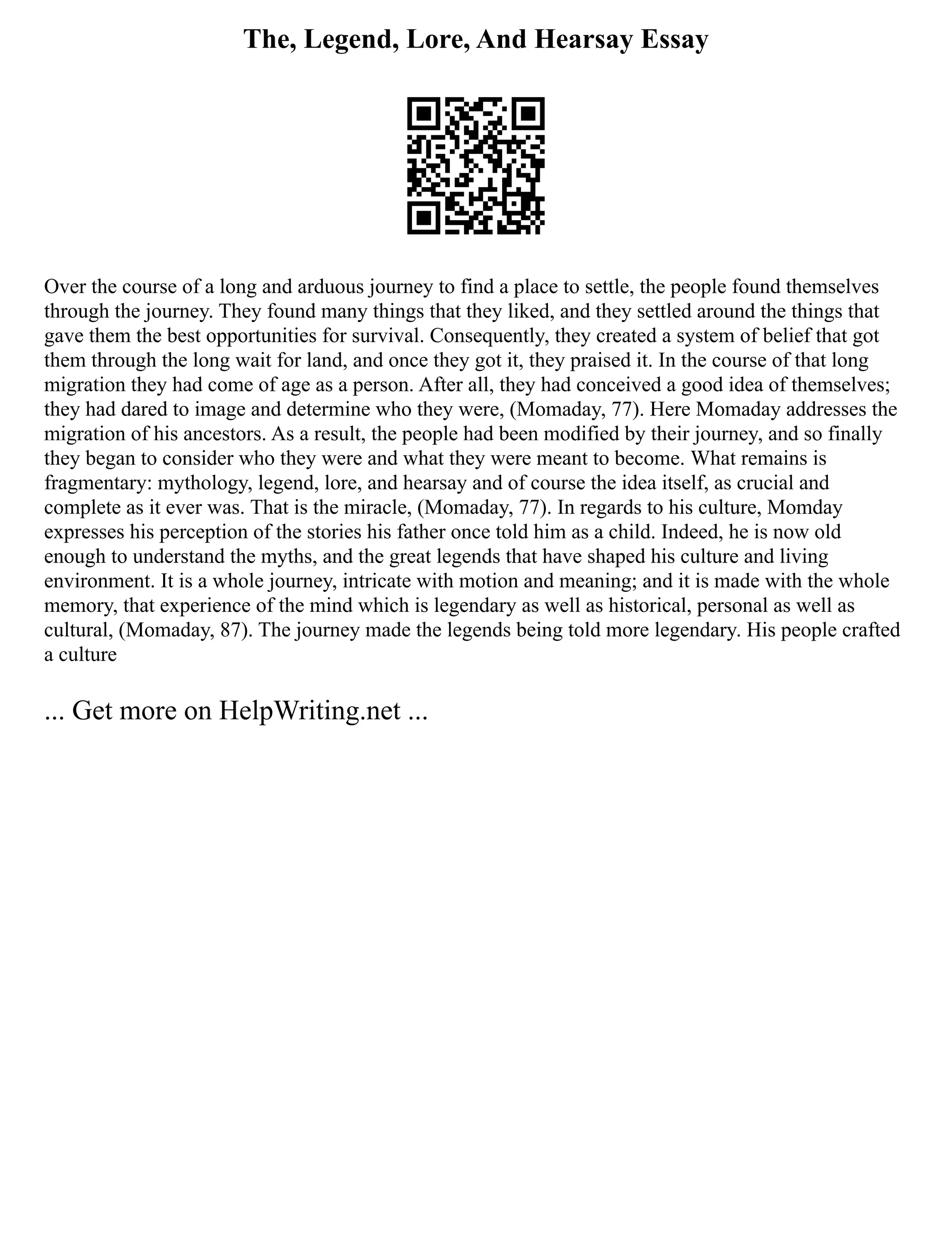 The, Legend, Lore, And Hearsay Essay
Over the course of a long and arduous journey to find a place to settle, the people found themselves
through the journey. They found many things that they liked, and they settled around the things that
gave them the best opportunities for survival. Consequently, they created a system of belief that got
them through the long wait for land, and once they got it, they praised it. In the course of that long
migration they had come of age as a person. After all, they had conceived a good idea of themselves;
they had dared to image and determine who they were, (Momaday, 77). Here Momaday addresses the
migration of his ancestors. As a result, the people had been modified by their journey, and so finally
they began to consider who they were and what they were meant to become. What remains is
fragmentary: mythology, legend, lore, and hearsay and of course the idea itself, as crucial and
complete as it ever was. That is the miracle, (Momaday, 77). In regards to his culture, Momday
expresses his perception of the stories his father once told him as a child. Indeed, he is now old
enough to understand the myths, and the great legends that have shaped his culture and living
environment. It is a whole journey, intricate with motion and meaning; and it is made with the whole
memory, that experience of the mind which is legendary as well as historical, personal as well as
cultural, (Momaday, 87). The journey made the legends being told more legendary. His people crafted
a culture
... Get more on HelpWriting.net ...
 
