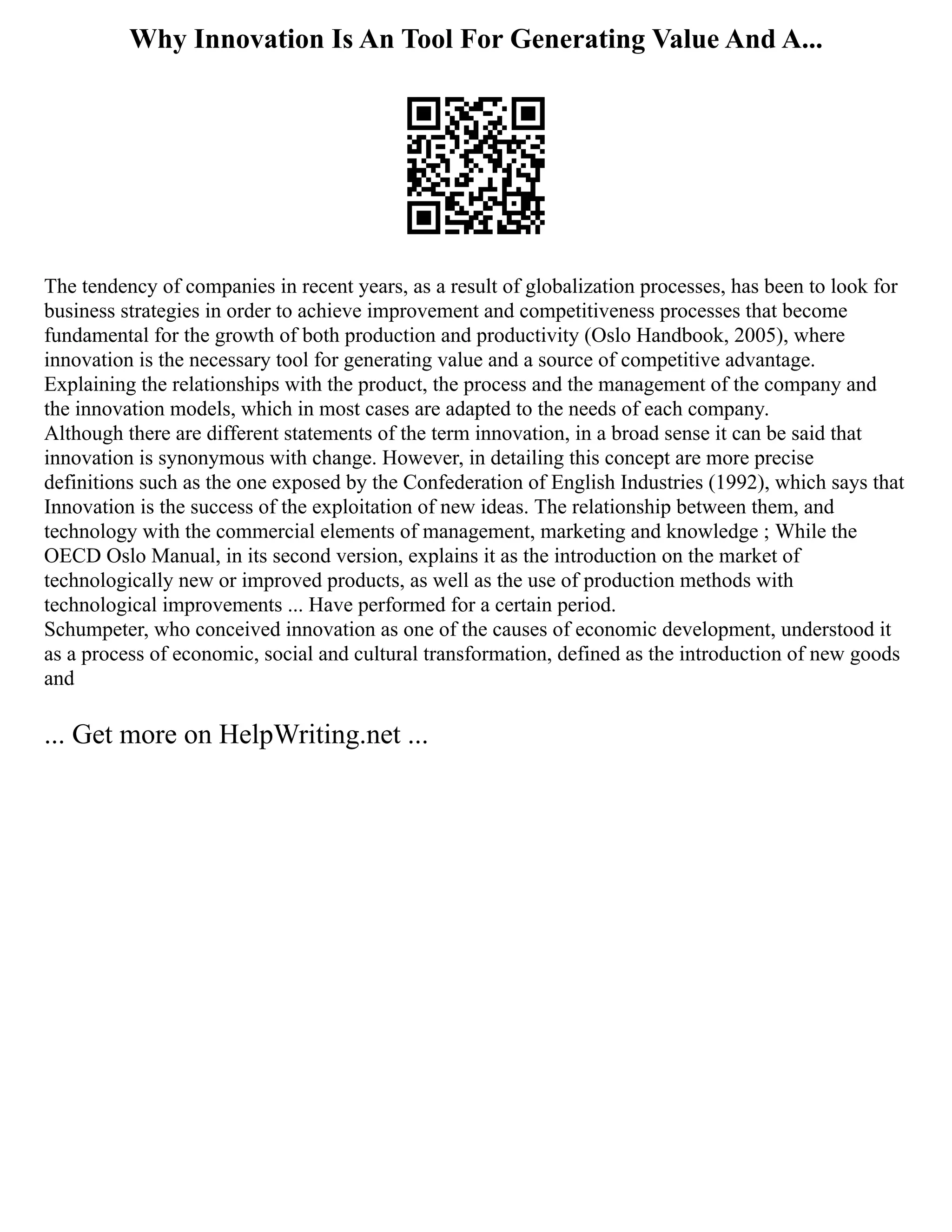 Why Innovation Is An Tool For Generating Value And A...
The tendency of companies in recent years, as a result of globalization processes, has been to look for
business strategies in order to achieve improvement and competitiveness processes that become
fundamental for the growth of both production and productivity (Oslo Handbook, 2005), where
innovation is the necessary tool for generating value and a source of competitive advantage.
Explaining the relationships with the product, the process and the management of the company and
the innovation models, which in most cases are adapted to the needs of each company.
Although there are different statements of the term innovation, in a broad sense it can be said that
innovation is synonymous with change. However, in detailing this concept are more precise
definitions such as the one exposed by the Confederation of English Industries (1992), which says that
Innovation is the success of the exploitation of new ideas. The relationship between them, and
technology with the commercial elements of management, marketing and knowledge ; While the
OECD Oslo Manual, in its second version, explains it as the introduction on the market of
technologically new or improved products, as well as the use of production methods with
technological improvements ... Have performed for a certain period.
Schumpeter, who conceived innovation as one of the causes of economic development, understood it
as a process of economic, social and cultural transformation, defined as the introduction of new goods
and
... Get more on HelpWriting.net ...
 