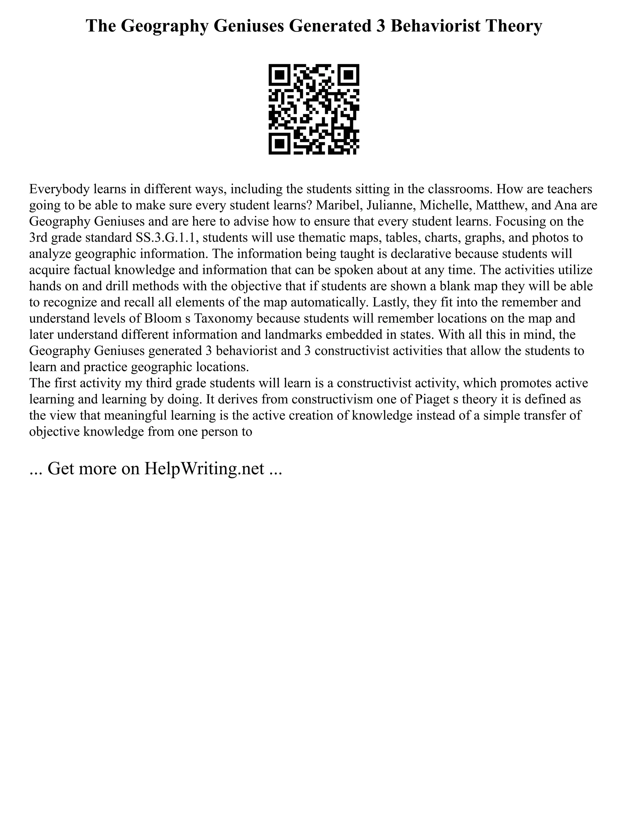 The Geography Geniuses Generated 3 Behaviorist Theory
Everybody learns in different ways, including the students sitting in the classrooms. How are teachers
going to be able to make sure every student learns? Maribel, Julianne, Michelle, Matthew, and Ana are
Geography Geniuses and are here to advise how to ensure that every student learns. Focusing on the
3rd grade standard SS.3.G.1.1, students will use thematic maps, tables, charts, graphs, and photos to
analyze geographic information. The information being taught is declarative because students will
acquire factual knowledge and information that can be spoken about at any time. The activities utilize
hands on and drill methods with the objective that if students are shown a blank map they will be able
to recognize and recall all elements of the map automatically. Lastly, they fit into the remember and
understand levels of Bloom s Taxonomy because students will remember locations on the map and
later understand different information and landmarks embedded in states. With all this in mind, the
Geography Geniuses generated 3 behaviorist and 3 constructivist activities that allow the students to
learn and practice geographic locations.
The first activity my third grade students will learn is a constructivist activity, which promotes active
learning and learning by doing. It derives from constructivism one of Piaget s theory it is defined as
the view that meaningful learning is the active creation of knowledge instead of a simple transfer of
objective knowledge from one person to
... Get more on HelpWriting.net ...
 