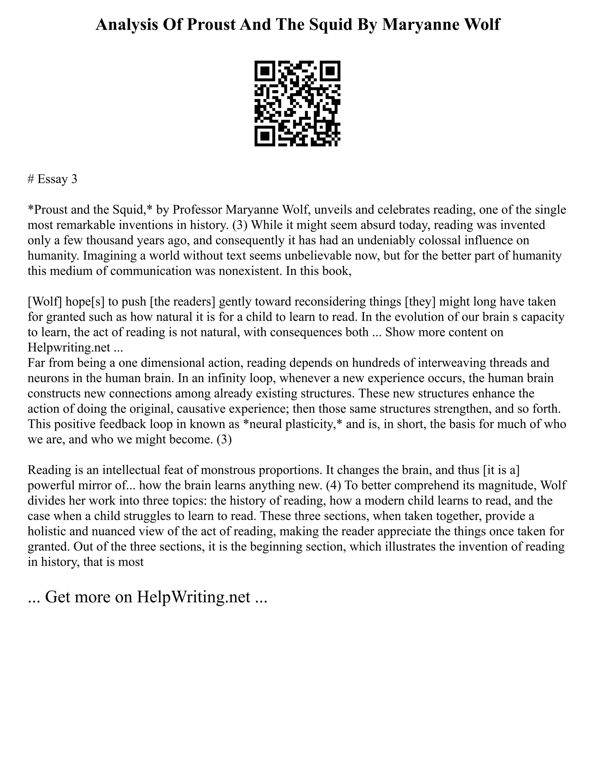 Analysis Of Proust And The Squid By Maryanne Wolf
# Essay 3
*Proust and the Squid,* by Professor Maryanne Wolf, unveils and celebrates reading, one of the single
most remarkable inventions in history. (3) While it might seem absurd today, reading was invented
only a few thousand years ago, and consequently it has had an undeniably colossal influence on
humanity. Imagining a world without text seems unbelievable now, but for the better part of humanity
this medium of communication was nonexistent. In this book,
[Wolf] hope[s] to push [the readers] gently toward reconsidering things [they] might long have taken
for granted such as how natural it is for a child to learn to read. In the evolution of our brain s capacity
to learn, the act of reading is not natural, with consequences both ... Show more content on
Helpwriting.net ...
Far from being a one dimensional action, reading depends on hundreds of interweaving threads and
neurons in the human brain. In an infinity loop, whenever a new experience occurs, the human brain
constructs new connections among already existing structures. These new structures enhance the
action of doing the original, causative experience; then those same structures strengthen, and so forth.
This positive feedback loop in known as *neural plasticity,* and is, in short, the basis for much of who
we are, and who we might become. (3)
Reading is an intellectual feat of monstrous proportions. It changes the brain, and thus [it is a]
powerful mirror of... how the brain learns anything new. (4) To better comprehend its magnitude, Wolf
divides her work into three topics: the history of reading, how a modern child learns to read, and the
case when a child struggles to learn to read. These three sections, when taken together, provide a
holistic and nuanced view of the act of reading, making the reader appreciate the things once taken for
granted. Out of the three sections, it is the beginning section, which illustrates the invention of reading
in history, that is most
... Get more on HelpWriting.net ...
 