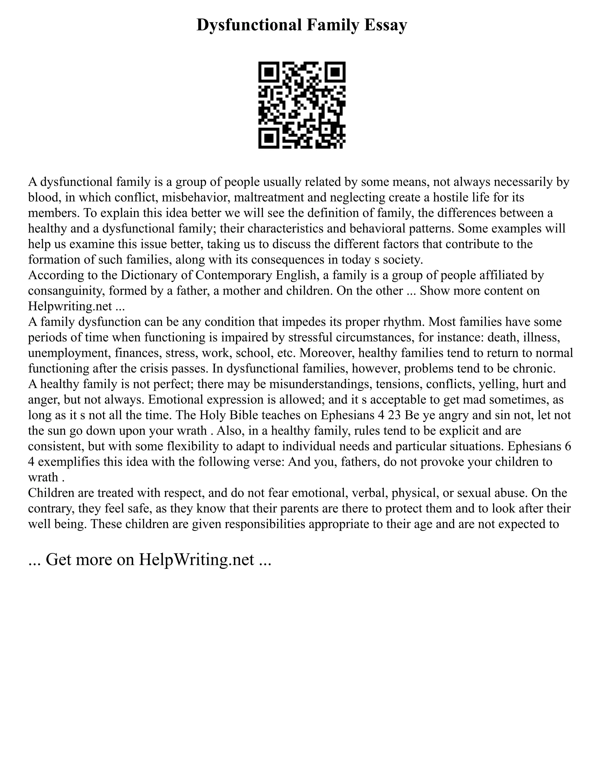 Dysfunctional Family Essay
A dysfunctional family is a group of people usually related by some means, not always necessarily by
blood, in which conflict, misbehavior, maltreatment and neglecting create a hostile life for its
members. To explain this idea better we will see the definition of family, the differences between a
healthy and a dysfunctional family; their characteristics and behavioral patterns. Some examples will
help us examine this issue better, taking us to discuss the different factors that contribute to the
formation of such families, along with its consequences in today s society.
According to the Dictionary of Contemporary English, a family is a group of people affiliated by
consanguinity, formed by a father, a mother and children. On the other ... Show more content on
Helpwriting.net ...
A family dysfunction can be any condition that impedes its proper rhythm. Most families have some
periods of time when functioning is impaired by stressful circumstances, for instance: death, illness,
unemployment, finances, stress, work, school, etc. Moreover, healthy families tend to return to normal
functioning after the crisis passes. In dysfunctional families, however, problems tend to be chronic.
A healthy family is not perfect; there may be misunderstandings, tensions, conflicts, yelling, hurt and
anger, but not always. Emotional expression is allowed; and it s acceptable to get mad sometimes, as
long as it s not all the time. The Holy Bible teaches on Ephesians 4 23 Be ye angry and sin not, let not
the sun go down upon your wrath . Also, in a healthy family, rules tend to be explicit and are
consistent, but with some flexibility to adapt to individual needs and particular situations. Ephesians 6
4 exemplifies this idea with the following verse: And you, fathers, do not provoke your children to
wrath .
Children are treated with respect, and do not fear emotional, verbal, physical, or sexual abuse. On the
contrary, they feel safe, as they know that their parents are there to protect them and to look after their
well being. These children are given responsibilities appropriate to their age and are not expected to
... Get more on HelpWriting.net ...
 