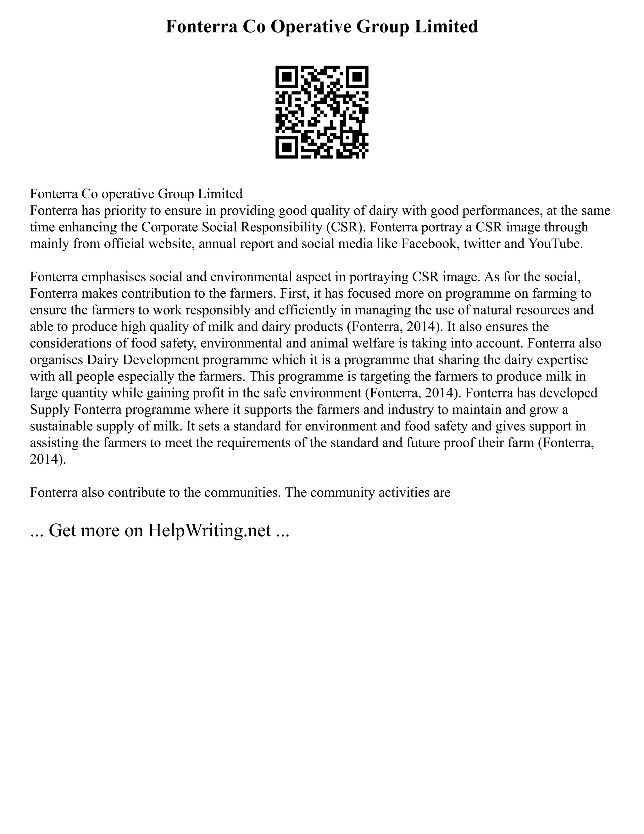Fonterra Co Operative Group Limited
Fonterra Co operative Group Limited
Fonterra has priority to ensure in providing good quality of dairy with good performances, at the same
time enhancing the Corporate Social Responsibility (CSR). Fonterra portray a CSR image through
mainly from official website, annual report and social media like Facebook, twitter and YouTube.
Fonterra emphasises social and environmental aspect in portraying CSR image. As for the social,
Fonterra makes contribution to the farmers. First, it has focused more on programme on farming to
ensure the farmers to work responsibly and efficiently in managing the use of natural resources and
able to produce high quality of milk and dairy products (Fonterra, 2014). It also ensures the
considerations of food safety, environmental and animal welfare is taking into account. Fonterra also
organises Dairy Development programme which it is a programme that sharing the dairy expertise
with all people especially the farmers. This programme is targeting the farmers to produce milk in
large quantity while gaining profit in the safe environment (Fonterra, 2014). Fonterra has developed
Supply Fonterra programme where it supports the farmers and industry to maintain and grow a
sustainable supply of milk. It sets a standard for environment and food safety and gives support in
assisting the farmers to meet the requirements of the standard and future proof their farm (Fonterra,
2014).
Fonterra also contribute to the communities. The community activities are
... Get more on HelpWriting.net ...
 