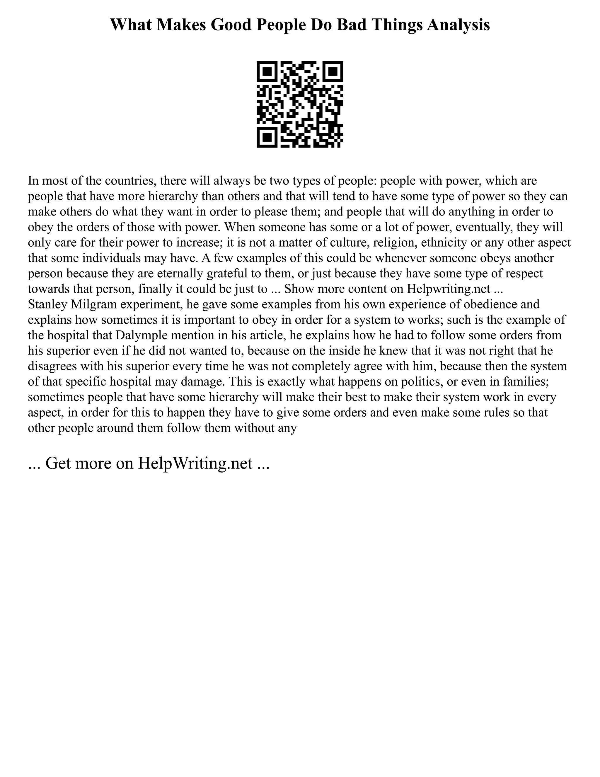 What Makes Good People Do Bad Things Analysis
In most of the countries, there will always be two types of people: people with power, which are
people that have more hierarchy than others and that will tend to have some type of power so they can
make others do what they want in order to please them; and people that will do anything in order to
obey the orders of those with power. When someone has some or a lot of power, eventually, they will
only care for their power to increase; it is not a matter of culture, religion, ethnicity or any other aspect
that some individuals may have. A few examples of this could be whenever someone obeys another
person because they are eternally grateful to them, or just because they have some type of respect
towards that person, finally it could be just to ... Show more content on Helpwriting.net ...
Stanley Milgram experiment, he gave some examples from his own experience of obedience and
explains how sometimes it is important to obey in order for a system to works; such is the example of
the hospital that Dalymple mention in his article, he explains how he had to follow some orders from
his superior even if he did not wanted to, because on the inside he knew that it was not right that he
disagrees with his superior every time he was not completely agree with him, because then the system
of that specific hospital may damage. This is exactly what happens on politics, or even in families;
sometimes people that have some hierarchy will make their best to make their system work in every
aspect, in order for this to happen they have to give some orders and even make some rules so that
other people around them follow them without any
... Get more on HelpWriting.net ...
 