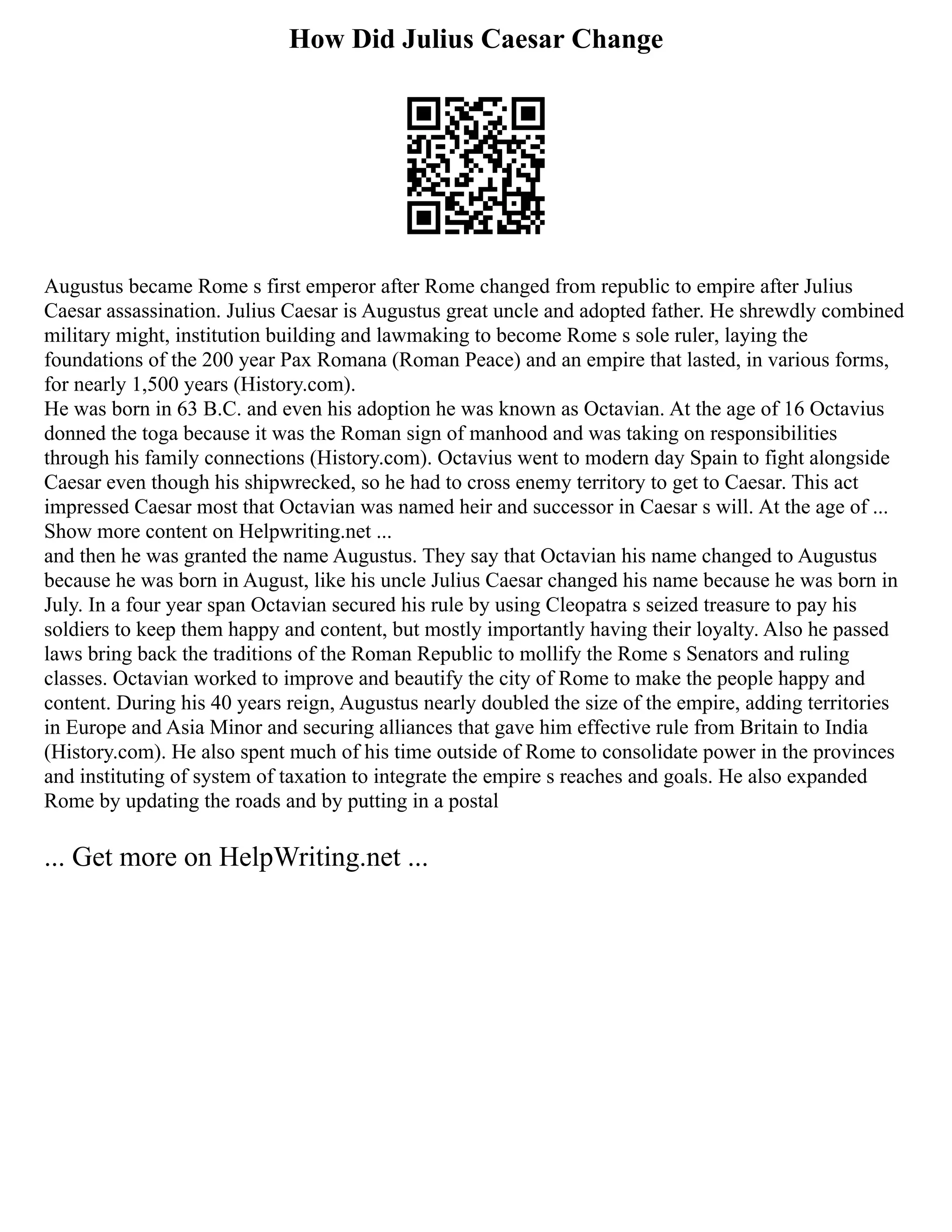 How Did Julius Caesar Change
Augustus became Rome s first emperor after Rome changed from republic to empire after Julius
Caesar assassination. Julius Caesar is Augustus great uncle and adopted father. He shrewdly combined
military might, institution building and lawmaking to become Rome s sole ruler, laying the
foundations of the 200 year Pax Romana (Roman Peace) and an empire that lasted, in various forms,
for nearly 1,500 years (History.com).
He was born in 63 B.C. and even his adoption he was known as Octavian. At the age of 16 Octavius
donned the toga because it was the Roman sign of manhood and was taking on responsibilities
through his family connections (History.com). Octavius went to modern day Spain to fight alongside
Caesar even though his shipwrecked, so he had to cross enemy territory to get to Caesar. This act
impressed Caesar most that Octavian was named heir and successor in Caesar s will. At the age of ...
Show more content on Helpwriting.net ...
and then he was granted the name Augustus. They say that Octavian his name changed to Augustus
because he was born in August, like his uncle Julius Caesar changed his name because he was born in
July. In a four year span Octavian secured his rule by using Cleopatra s seized treasure to pay his
soldiers to keep them happy and content, but mostly importantly having their loyalty. Also he passed
laws bring back the traditions of the Roman Republic to mollify the Rome s Senators and ruling
classes. Octavian worked to improve and beautify the city of Rome to make the people happy and
content. During his 40 years reign, Augustus nearly doubled the size of the empire, adding territories
in Europe and Asia Minor and securing alliances that gave him effective rule from Britain to India
(History.com). He also spent much of his time outside of Rome to consolidate power in the provinces
and instituting of system of taxation to integrate the empire s reaches and goals. He also expanded
Rome by updating the roads and by putting in a postal
... Get more on HelpWriting.net ...
 