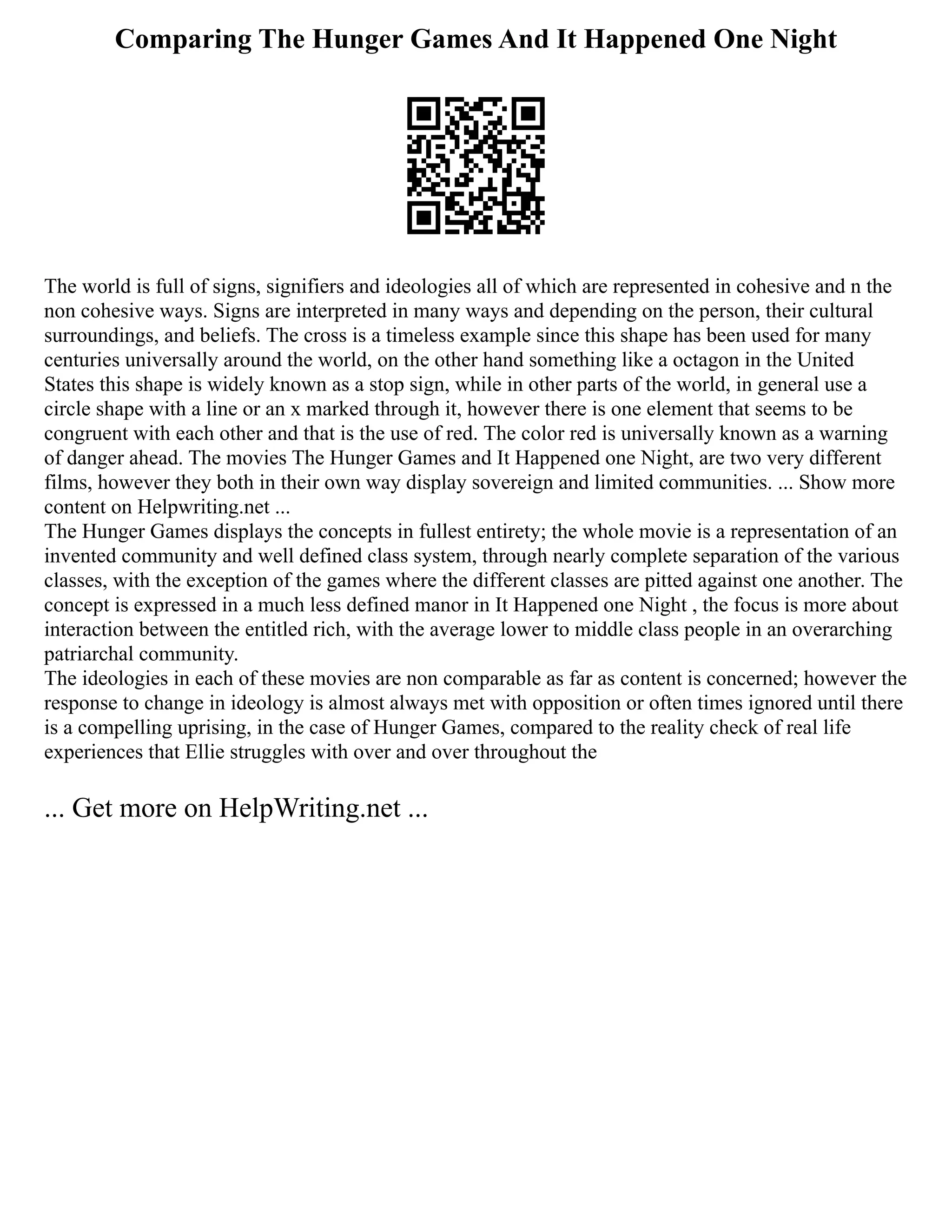 Comparing The Hunger Games And It Happened One Night
The world is full of signs, signifiers and ideologies all of which are represented in cohesive and n the
non cohesive ways. Signs are interpreted in many ways and depending on the person, their cultural
surroundings, and beliefs. The cross is a timeless example since this shape has been used for many
centuries universally around the world, on the other hand something like a octagon in the United
States this shape is widely known as a stop sign, while in other parts of the world, in general use a
circle shape with a line or an x marked through it, however there is one element that seems to be
congruent with each other and that is the use of red. The color red is universally known as a warning
of danger ahead. The movies The Hunger Games and It Happened one Night, are two very different
films, however they both in their own way display sovereign and limited communities. ... Show more
content on Helpwriting.net ...
The Hunger Games displays the concepts in fullest entirety; the whole movie is a representation of an
invented community and well defined class system, through nearly complete separation of the various
classes, with the exception of the games where the different classes are pitted against one another. The
concept is expressed in a much less defined manor in It Happened one Night , the focus is more about
interaction between the entitled rich, with the average lower to middle class people in an overarching
patriarchal community.
The ideologies in each of these movies are non comparable as far as content is concerned; however the
response to change in ideology is almost always met with opposition or often times ignored until there
is a compelling uprising, in the case of Hunger Games, compared to the reality check of real life
experiences that Ellie struggles with over and over throughout the
... Get more on HelpWriting.net ...
 