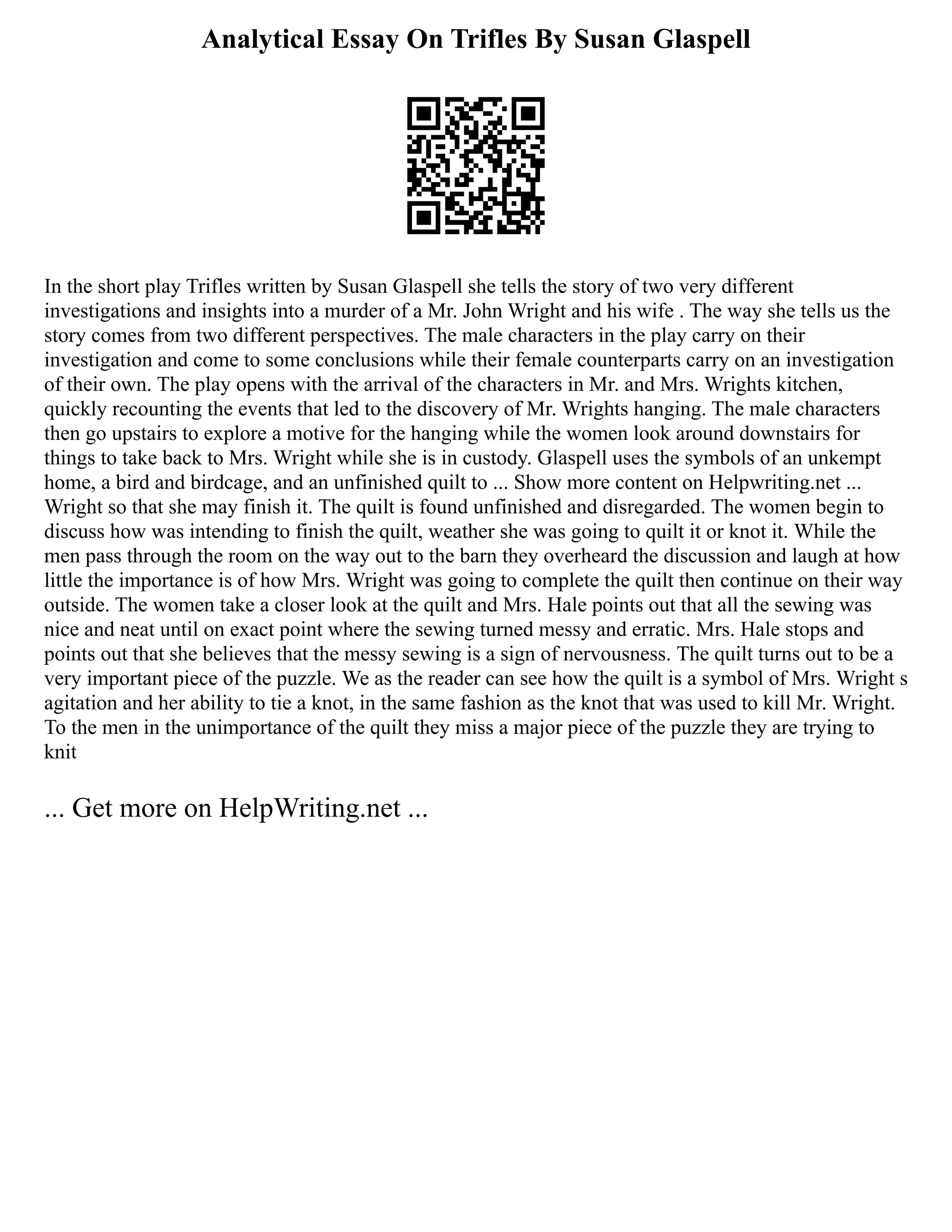 Analytical Essay On Trifles By Susan Glaspell
In the short play Trifles written by Susan Glaspell she tells the story of two very different
investigations and insights into a murder of a Mr. John Wright and his wife . The way she tells us the
story comes from two different perspectives. The male characters in the play carry on their
investigation and come to some conclusions while their female counterparts carry on an investigation
of their own. The play opens with the arrival of the characters in Mr. and Mrs. Wrights kitchen,
quickly recounting the events that led to the discovery of Mr. Wrights hanging. The male characters
then go upstairs to explore a motive for the hanging while the women look around downstairs for
things to take back to Mrs. Wright while she is in custody. Glaspell uses the symbols of an unkempt
home, a bird and birdcage, and an unfinished quilt to ... Show more content on Helpwriting.net ...
Wright so that she may finish it. The quilt is found unfinished and disregarded. The women begin to
discuss how was intending to finish the quilt, weather she was going to quilt it or knot it. While the
men pass through the room on the way out to the barn they overheard the discussion and laugh at how
little the importance is of how Mrs. Wright was going to complete the quilt then continue on their way
outside. The women take a closer look at the quilt and Mrs. Hale points out that all the sewing was
nice and neat until on exact point where the sewing turned messy and erratic. Mrs. Hale stops and
points out that she believes that the messy sewing is a sign of nervousness. The quilt turns out to be a
very important piece of the puzzle. We as the reader can see how the quilt is a symbol of Mrs. Wright s
agitation and her ability to tie a knot, in the same fashion as the knot that was used to kill Mr. Wright.
To the men in the unimportance of the quilt they miss a major piece of the puzzle they are trying to
knit
... Get more on HelpWriting.net ...
 