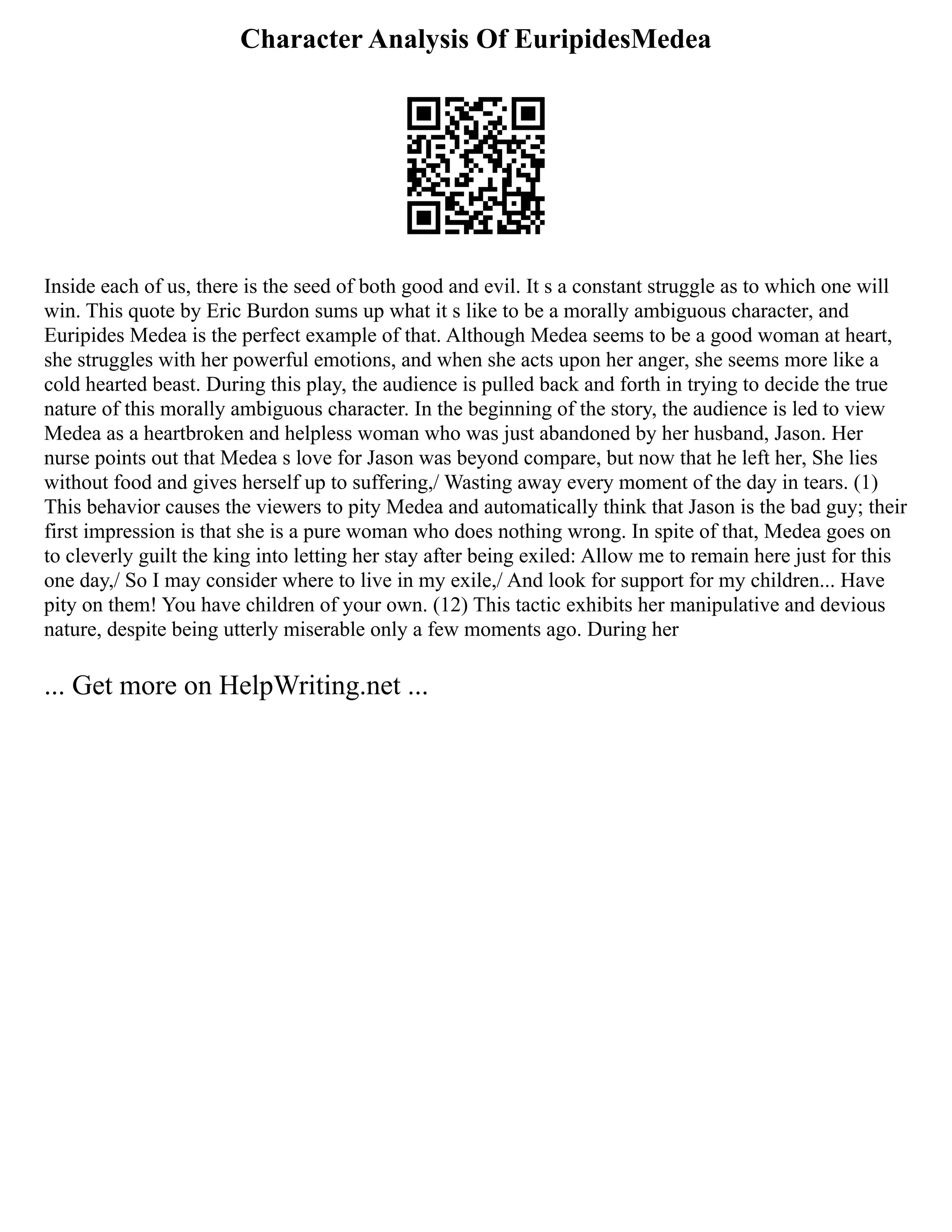 Character Analysis Of EuripidesMedea
Inside each of us, there is the seed of both good and evil. It s a constant struggle as to which one will
win. This quote by Eric Burdon sums up what it s like to be a morally ambiguous character, and
Euripides Medea is the perfect example of that. Although Medea seems to be a good woman at heart,
she struggles with her powerful emotions, and when she acts upon her anger, she seems more like a
cold hearted beast. During this play, the audience is pulled back and forth in trying to decide the true
nature of this morally ambiguous character. In the beginning of the story, the audience is led to view
Medea as a heartbroken and helpless woman who was just abandoned by her husband, Jason. Her
nurse points out that Medea s love for Jason was beyond compare, but now that he left her, She lies
without food and gives herself up to suffering,/ Wasting away every moment of the day in tears. (1)
This behavior causes the viewers to pity Medea and automatically think that Jason is the bad guy; their
first impression is that she is a pure woman who does nothing wrong. In spite of that, Medea goes on
to cleverly guilt the king into letting her stay after being exiled: Allow me to remain here just for this
one day,/ So I may consider where to live in my exile,/ And look for support for my children... Have
pity on them! You have children of your own. (12) This tactic exhibits her manipulative and devious
nature, despite being utterly miserable only a few moments ago. During her
... Get more on HelpWriting.net ...
 