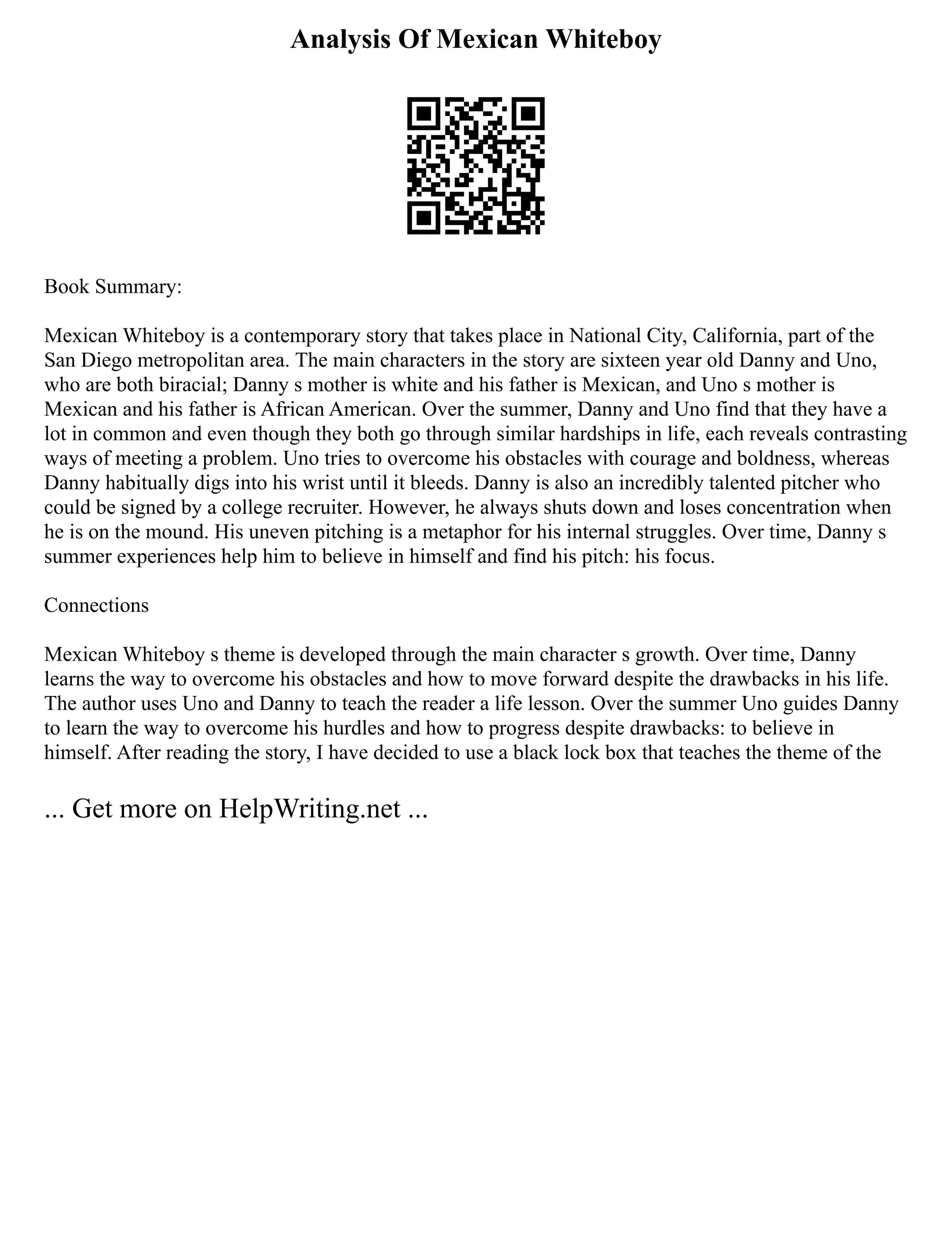 Analysis Of Mexican Whiteboy
Book Summary:
Mexican Whiteboy is a contemporary story that takes place in National City, California, part of the
San Diego metropolitan area. The main characters in the story are sixteen year old Danny and Uno,
who are both biracial; Danny s mother is white and his father is Mexican, and Uno s mother is
Mexican and his father is African American. Over the summer, Danny and Uno find that they have a
lot in common and even though they both go through similar hardships in life, each reveals contrasting
ways of meeting a problem. Uno tries to overcome his obstacles with courage and boldness, whereas
Danny habitually digs into his wrist until it bleeds. Danny is also an incredibly talented pitcher who
could be signed by a college recruiter. However, he always shuts down and loses concentration when
he is on the mound. His uneven pitching is a metaphor for his internal struggles. Over time, Danny s
summer experiences help him to believe in himself and find his pitch: his focus.
Connections
Mexican Whiteboy s theme is developed through the main character s growth. Over time, Danny
learns the way to overcome his obstacles and how to move forward despite the drawbacks in his life.
The author uses Uno and Danny to teach the reader a life lesson. Over the summer Uno guides Danny
to learn the way to overcome his hurdles and how to progress despite drawbacks: to believe in
himself. After reading the story, I have decided to use a black lock box that teaches the theme of the
... Get more on HelpWriting.net ...
 