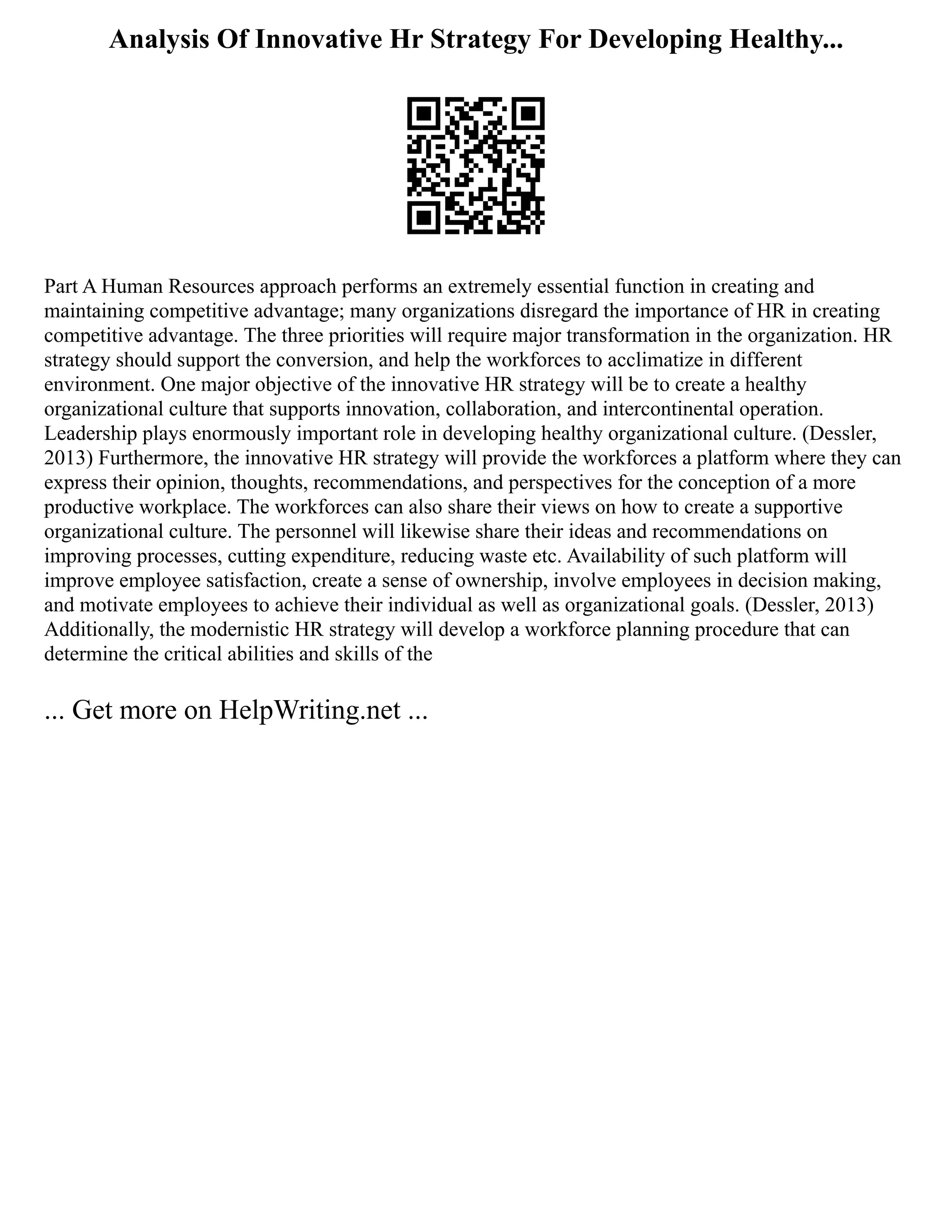 Analysis Of Innovative Hr Strategy For Developing Healthy...
Part A Human Resources approach performs an extremely essential function in creating and
maintaining competitive advantage; many organizations disregard the importance of HR in creating
competitive advantage. The three priorities will require major transformation in the organization. HR
strategy should support the conversion, and help the workforces to acclimatize in different
environment. One major objective of the innovative HR strategy will be to create a healthy
organizational culture that supports innovation, collaboration, and intercontinental operation.
Leadership plays enormously important role in developing healthy organizational culture. (Dessler,
2013) Furthermore, the innovative HR strategy will provide the workforces a platform where they can
express their opinion, thoughts, recommendations, and perspectives for the conception of a more
productive workplace. The workforces can also share their views on how to create a supportive
organizational culture. The personnel will likewise share their ideas and recommendations on
improving processes, cutting expenditure, reducing waste etc. Availability of such platform will
improve employee satisfaction, create a sense of ownership, involve employees in decision making,
and motivate employees to achieve their individual as well as organizational goals. (Dessler, 2013)
Additionally, the modernistic HR strategy will develop a workforce planning procedure that can
determine the critical abilities and skills of the
... Get more on HelpWriting.net ...
 
