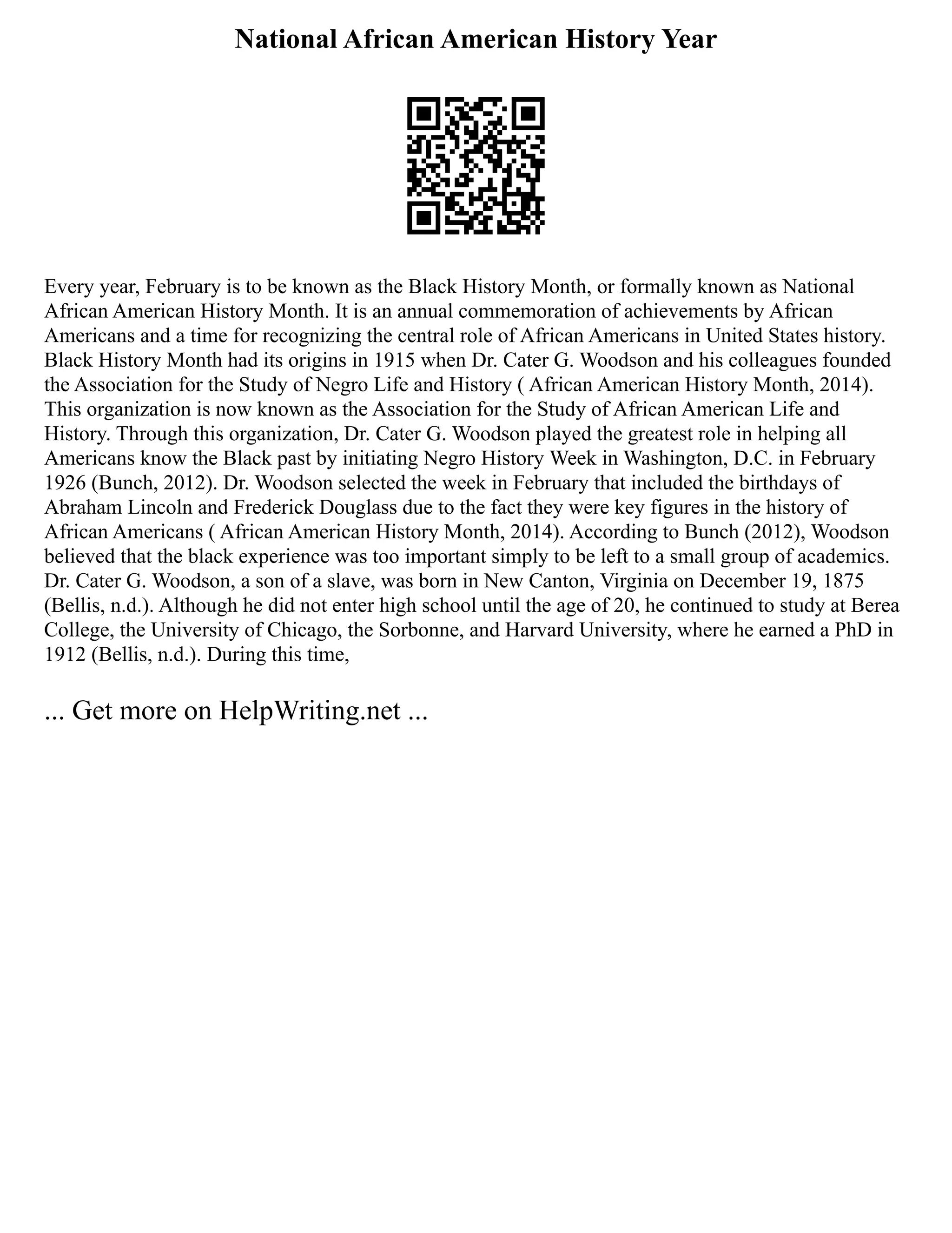 National African American History Year
Every year, February is to be known as the Black History Month, or formally known as National
African American History Month. It is an annual commemoration of achievements by African
Americans and a time for recognizing the central role of African Americans in United States history.
Black History Month had its origins in 1915 when Dr. Cater G. Woodson and his colleagues founded
the Association for the Study of Negro Life and History ( African American History Month, 2014).
This organization is now known as the Association for the Study of African American Life and
History. Through this organization, Dr. Cater G. Woodson played the greatest role in helping all
Americans know the Black past by initiating Negro History Week in Washington, D.C. in February
1926 (Bunch, 2012). Dr. Woodson selected the week in February that included the birthdays of
Abraham Lincoln and Frederick Douglass due to the fact they were key figures in the history of
African Americans ( African American History Month, 2014). According to Bunch (2012), Woodson
believed that the black experience was too important simply to be left to a small group of academics.
Dr. Cater G. Woodson, a son of a slave, was born in New Canton, Virginia on December 19, 1875
(Bellis, n.d.). Although he did not enter high school until the age of 20, he continued to study at Berea
College, the University of Chicago, the Sorbonne, and Harvard University, where he earned a PhD in
1912 (Bellis, n.d.). During this time,
... Get more on HelpWriting.net ...
 
