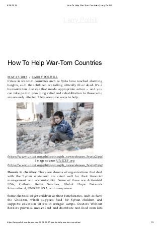 6/26/2018 How To Help War-Torn Countries | Larry Polhill
https://larrypolhill.wordpress.com/2018/05/27/how-to-help-war-torn-countries/ 1/3
How To Help War-Torn Countries
MAY 27, 2018 / LARRY POLHILL
Crises in war-torn countries such as Syria have reached alarming
heights, such that children are falling critically ill or dead. It’s a
humanitarian disaster that needs appropriate action – and you
can take part in providing relief and rehabilitation to those who
are severely aﬀected. Here are some ways to help.
(h ps://www.unicef.org/philippines/ph_newsreleases_5syria2.jpg)
Image source: UNICEF.org
(h ps://www.unicef.org/philippines/ph_newsreleases_5syria2.jpg)
Donate to charities: There are dozens of organizations that deal
with the Syrian crisis and are rated well for their ﬁnancial
management and accountability. Some of these are ActionAid
USA, Catholic Relief Services, Global Hope Network
International, UNICEF USA, and many more.
Some charities target children as their beneﬁciaries, such as Save
the Children, which supplies food for Syrian children and
supports education eﬀorts in refugee camps. Doctors Without
Borders provides medical aid and distribute non-food item kits
Larry Polhill
 