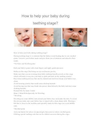 How to help your baby during 
teething stage? 
How to help your baby during teething stage? 
During teething stage it is common that the babies avoid feeding due to sore swelled 
gums. Listen to your babies needs and give them lots of attention and attend to their 
needs. 
*For Sore and Swollen gums: 
Rub your baby’s gums with clean fingers and apply gentle pressure. 
Babies in this stage like biting on toys and mums jewelry. 
Make sure that you are wearing clean baby teething friendly jewelry at this stage 
which will make it easy for your baby to grab and suck on the teething jewelry. 
Buy some teething aid toys that can be cleaned and sterilized. Keep your babies toys 
clean. 
Avoid wearing jewelry that could cause choking hazards. 
Avoid having toys that may break into pieces when bitten by the baby and may cause 
choking hazards. 
Banana bibs by mum 2 mum 
Mum 2 Mum Bibs-Specially for Drooling. 
*Drooling 
Drooling can cause dribble rash around your babies face and under the chin. To avoid 
this always make sure your babies face is wiped with a clean damp cloth. Wearing a 
bib that is closer to the neckline and specially made for this stage can avoid dribble 
rash. 
*Swelled gums 
Ask your doctor for advice on special gels that assist to relieve swelled gums. 
Offering special teething aids that can be chilled can assist during this stage. 
 