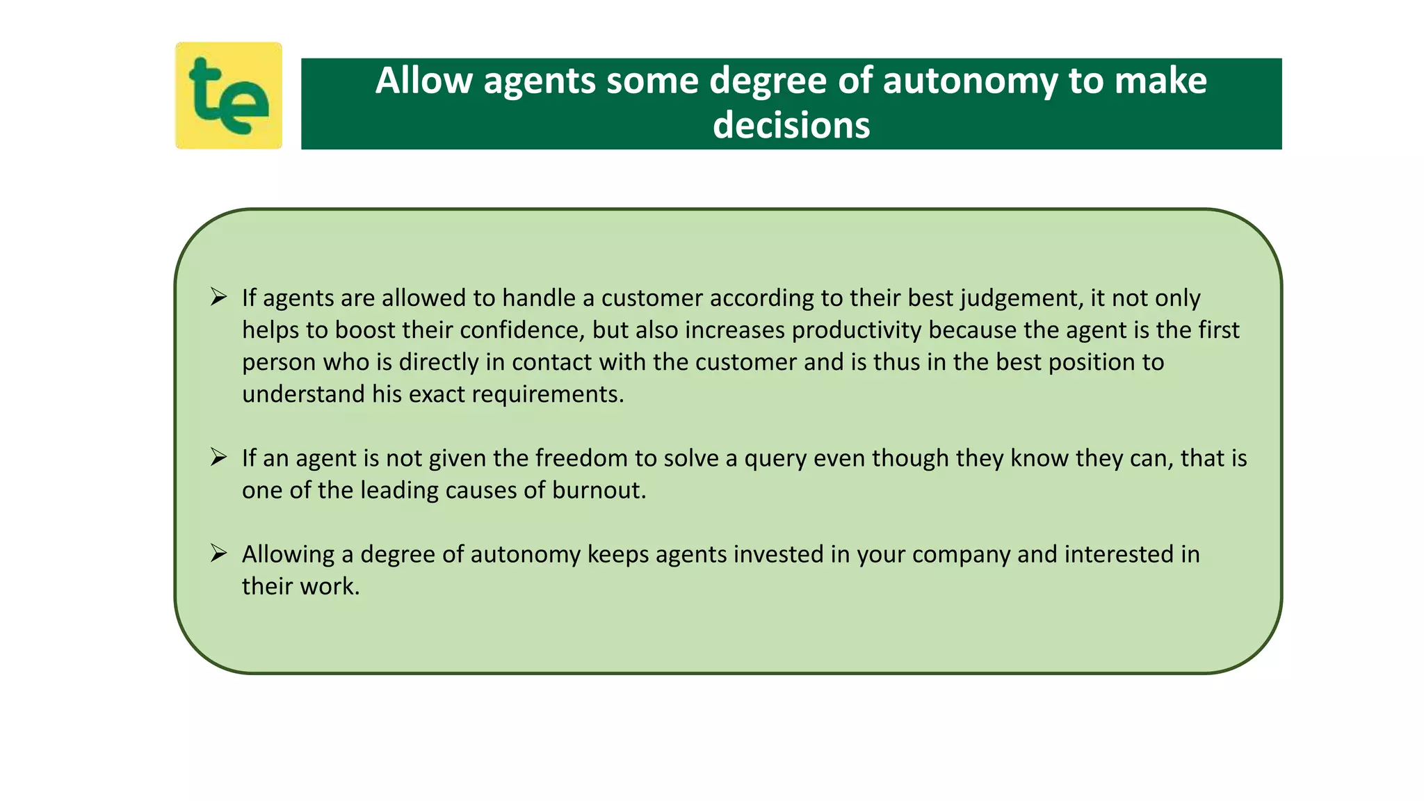  If agents are allowed to handle a customer according to their best judgement, it not only
helps to boost their confidence, but also increases productivity because the agent is the first
person who is directly in contact with the customer and is thus in the best position to
understand his exact requirements.
 If an agent is not given the freedom to solve a query even though they know they can, that is
one of the leading causes of burnout.
 Allowing a degree of autonomy keeps agents invested in your company and interested in
their work.
Allow agents some degree of autonomy to make
decisions
 