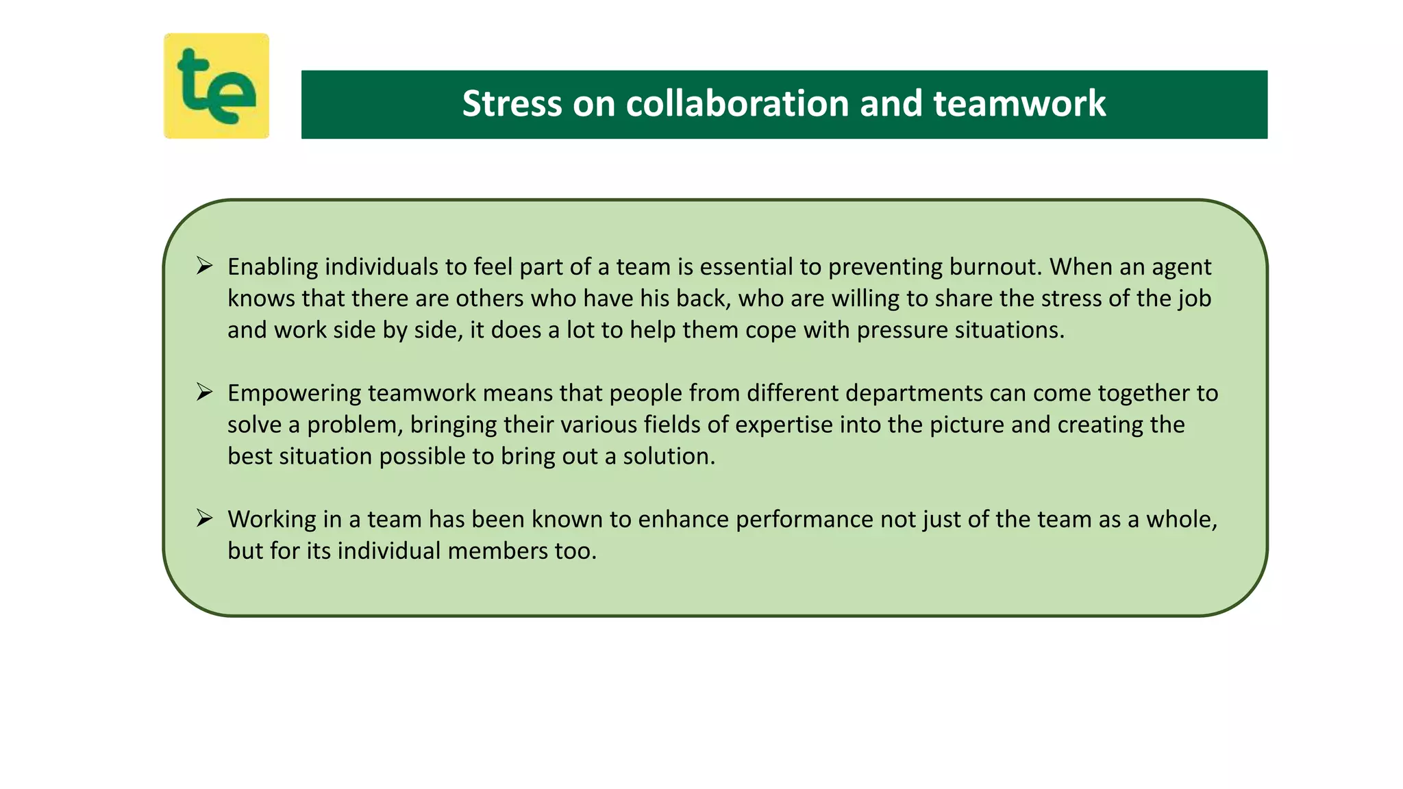 Enabling individuals to feel part of a team is essential to preventing burnout. When an agent
knows that there are others who have his back, who are willing to share the stress of the job
and work side by side, it does a lot to help them cope with pressure situations.
 Empowering teamwork means that people from different departments can come together to
solve a problem, bringing their various fields of expertise into the picture and creating the
best situation possible to bring out a solution.
 Working in a team has been known to enhance performance not just of the team as a whole,
but for its individual members too.
Stress on collaboration and teamwork
 