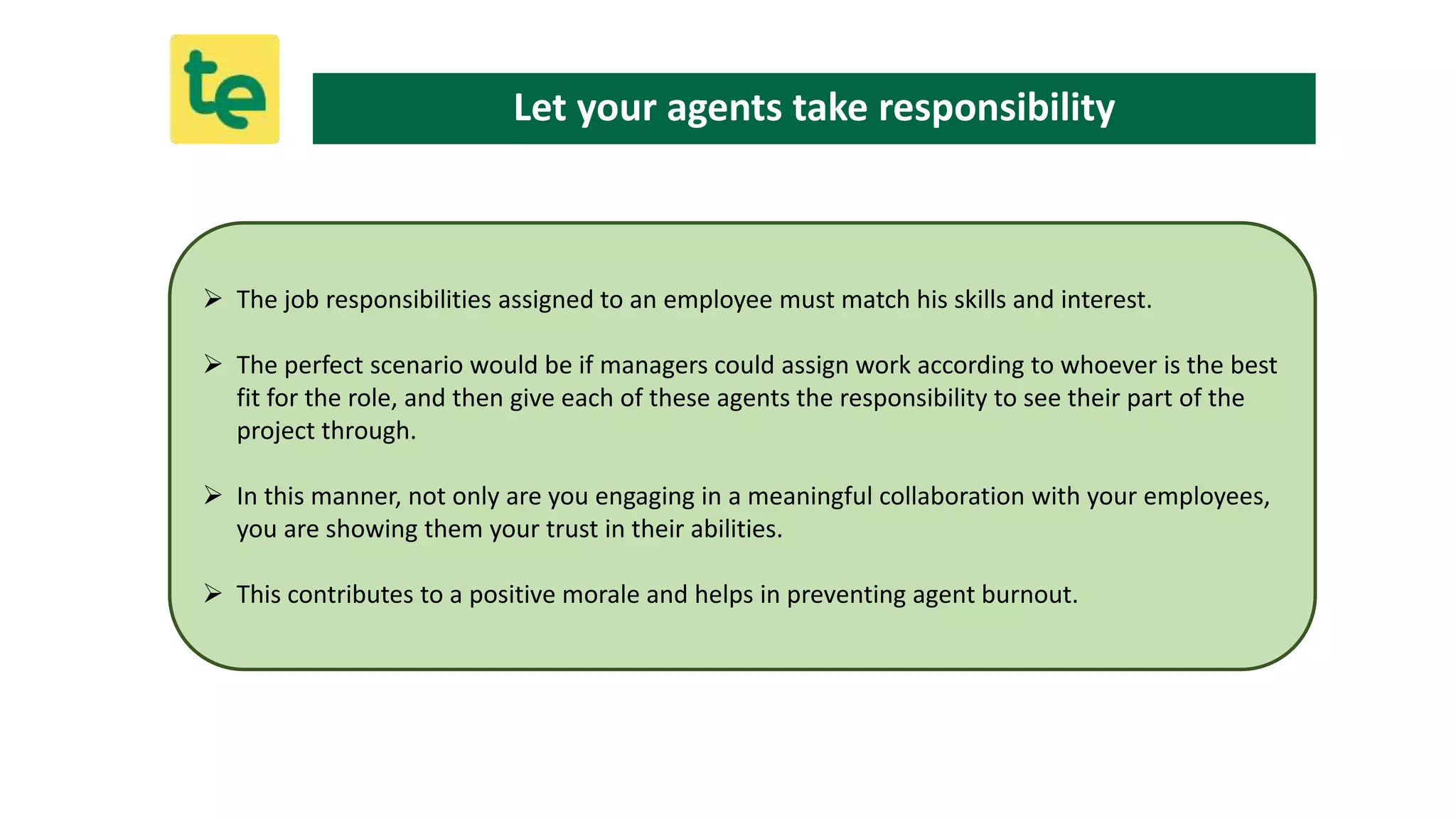  The job responsibilities assigned to an employee must match his skills and interest.
 The perfect scenario would be if managers could assign work according to whoever is the best
fit for the role, and then give each of these agents the responsibility to see their part of the
project through.
 In this manner, not only are you engaging in a meaningful collaboration with your employees,
you are showing them your trust in their abilities.
 This contributes to a positive morale and helps in preventing agent burnout.
Let your agents take responsibility
 