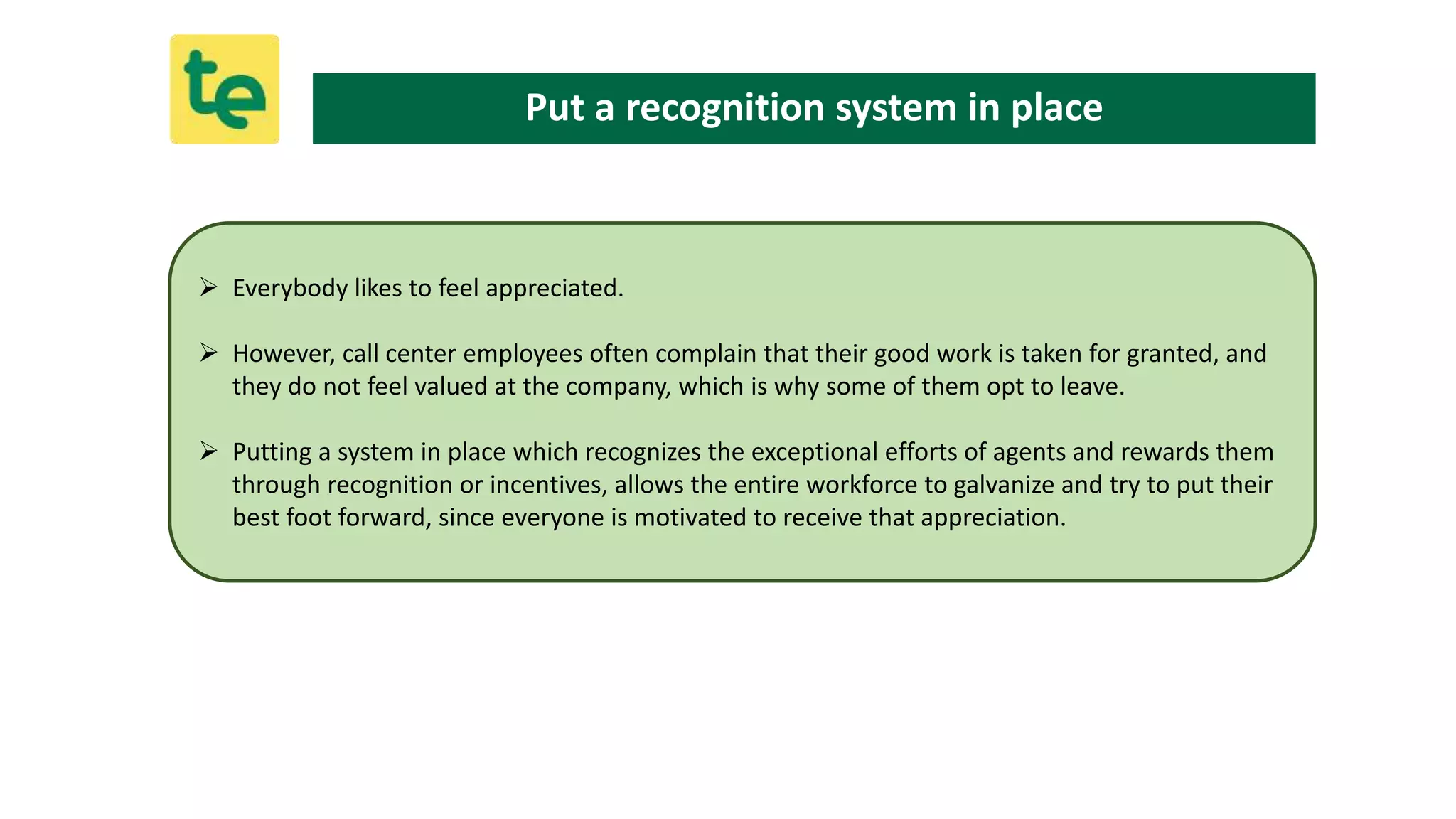  Everybody likes to feel appreciated.
 However, call center employees often complain that their good work is taken for granted, and
they do not feel valued at the company, which is why some of them opt to leave.
 Putting a system in place which recognizes the exceptional efforts of agents and rewards them
through recognition or incentives, allows the entire workforce to galvanize and try to put their
best foot forward, since everyone is motivated to receive that appreciation.
Put a recognition system in place
 