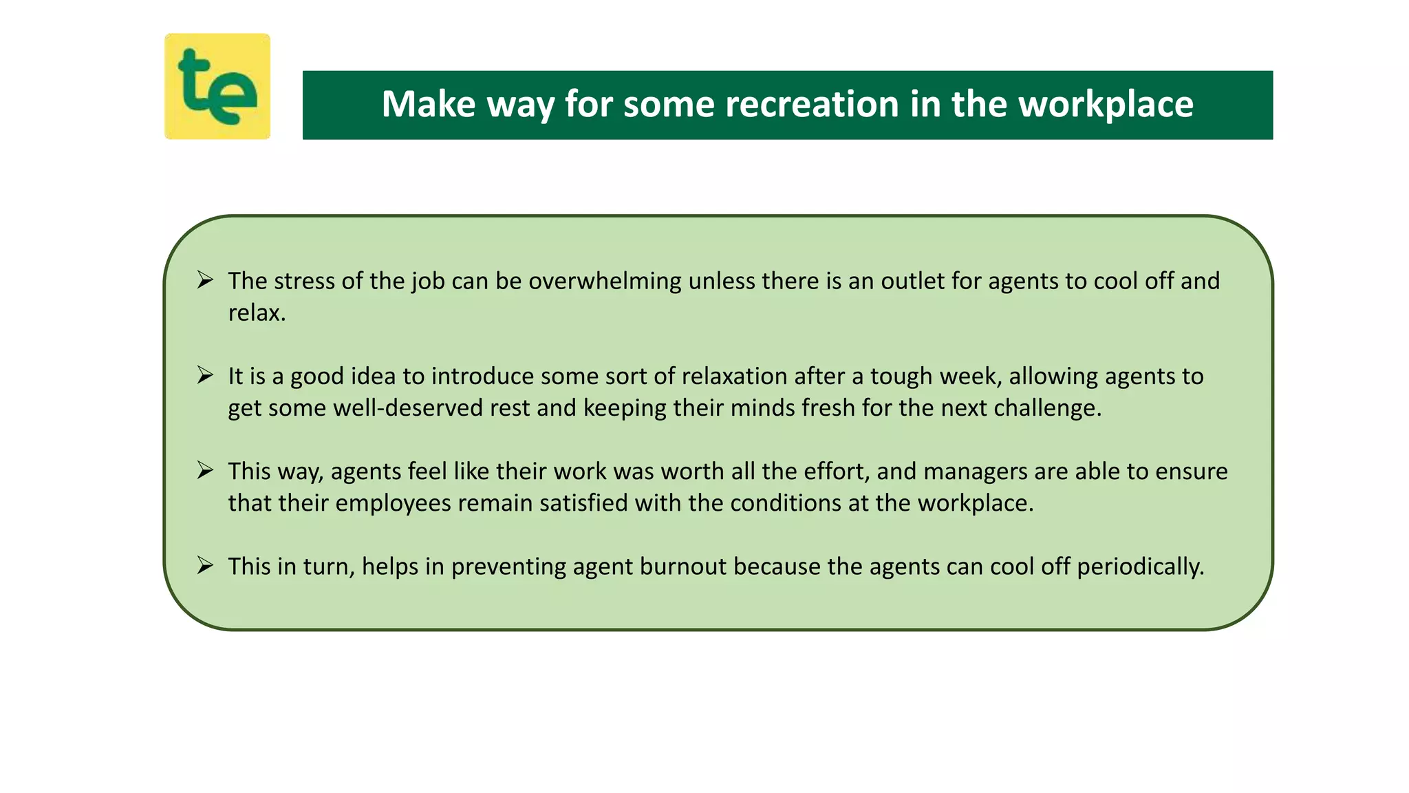  The stress of the job can be overwhelming unless there is an outlet for agents to cool off and
relax.
 It is a good idea to introduce some sort of relaxation after a tough week, allowing agents to
get some well-deserved rest and keeping their minds fresh for the next challenge.
 This way, agents feel like their work was worth all the effort, and managers are able to ensure
that their employees remain satisfied with the conditions at the workplace.
 This in turn, helps in preventing agent burnout because the agents can cool off periodically.
Make way for some recreation in the workplace
 