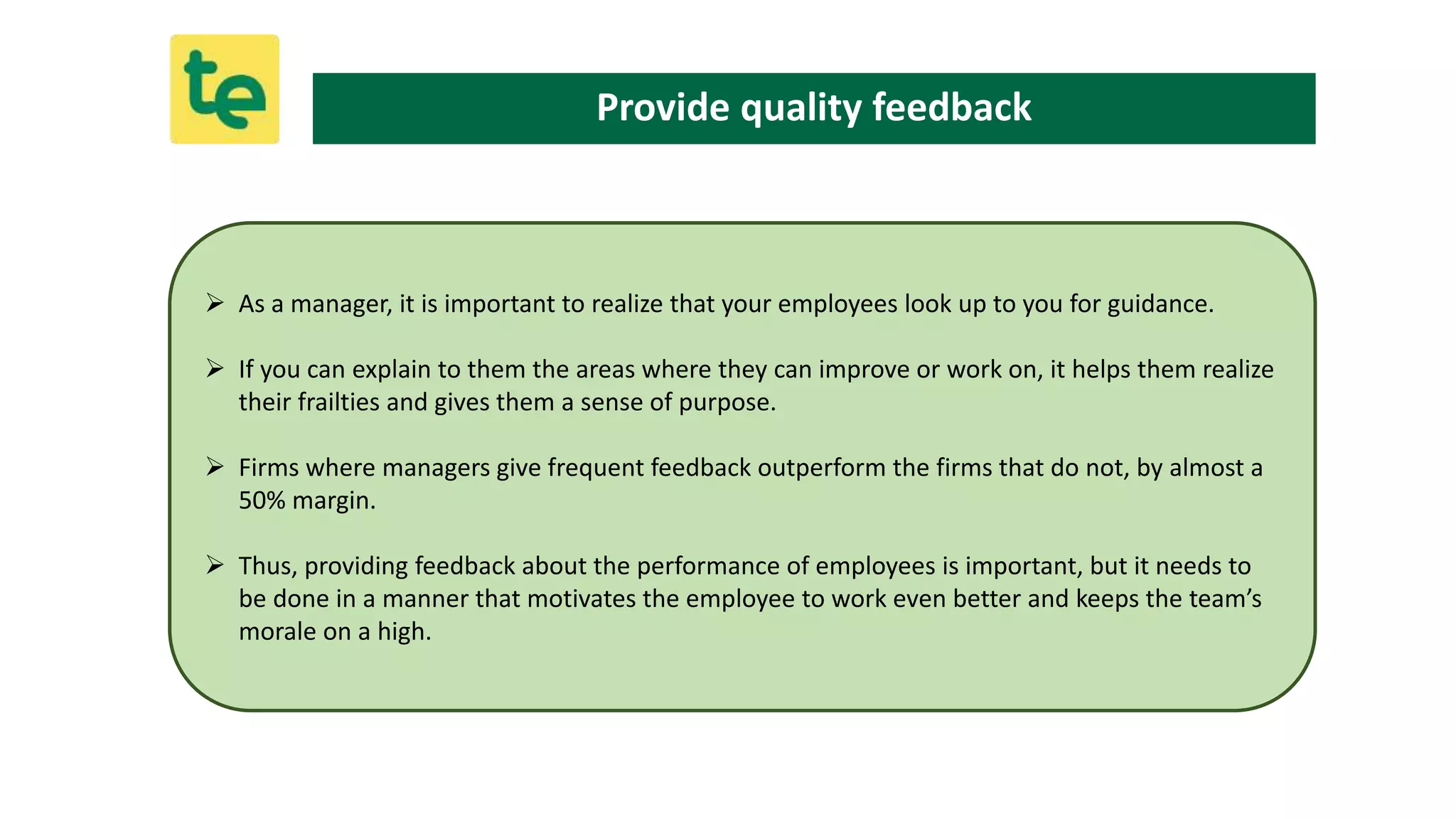  As a manager, it is important to realize that your employees look up to you for guidance.
 If you can explain to them the areas where they can improve or work on, it helps them realize
their frailties and gives them a sense of purpose.
 Firms where managers give frequent feedback outperform the firms that do not, by almost a
50% margin.
 Thus, providing feedback about the performance of employees is important, but it needs to
be done in a manner that motivates the employee to work even better and keeps the team’s
morale on a high.
Provide quality feedback
 