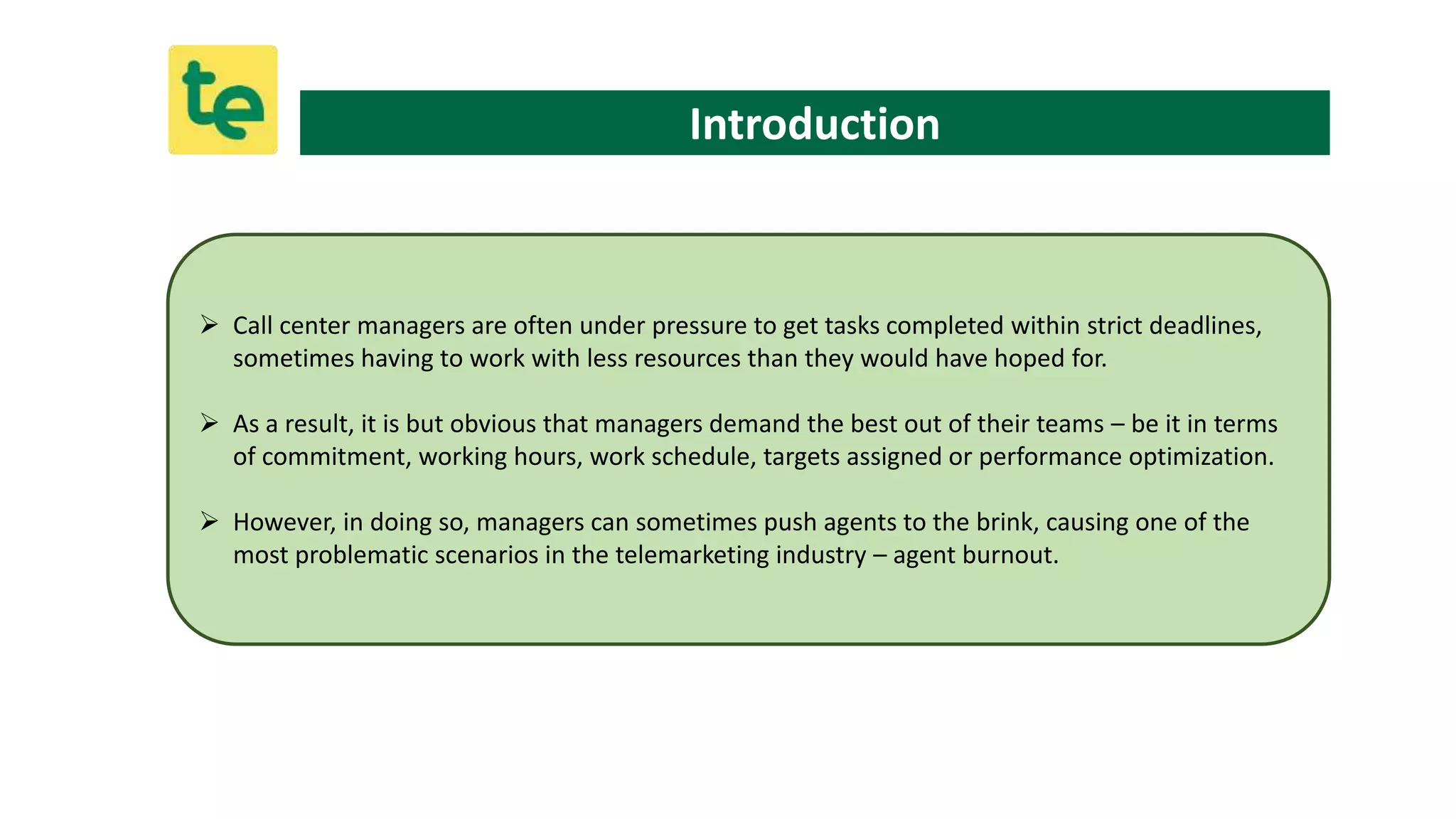 Introduction
 Call center managers are often under pressure to get tasks completed within strict deadlines,
sometimes having to work with less resources than they would have hoped for.
 As a result, it is but obvious that managers demand the best out of their teams – be it in terms
of commitment, working hours, work schedule, targets assigned or performance optimization.
 However, in doing so, managers can sometimes push agents to the brink, causing one of the
most problematic scenarios in the telemarketing industry – agent burnout.
 