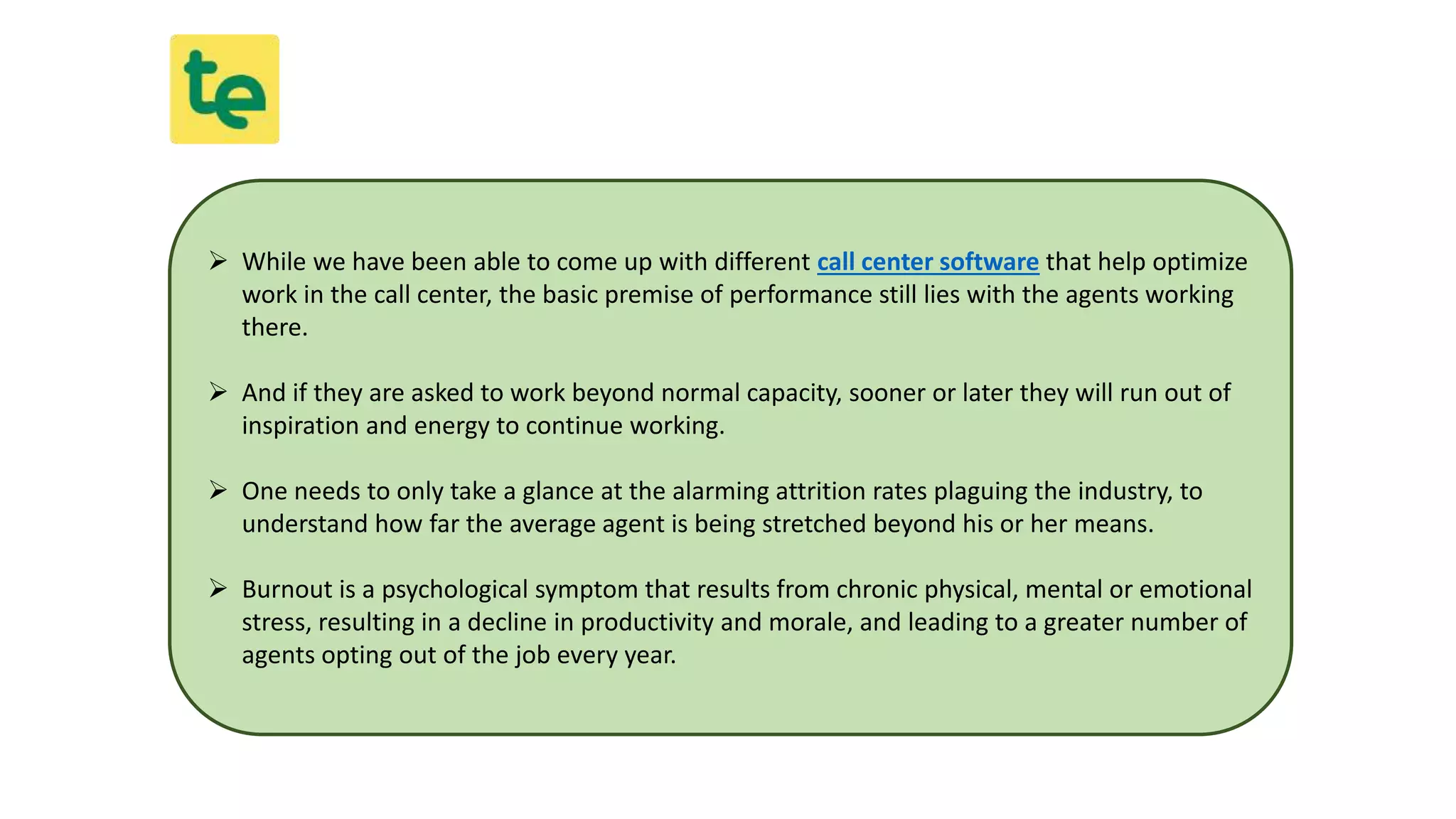  While we have been able to come up with different call center software that help optimize
work in the call center, the basic premise of performance still lies with the agents working
there.
 And if they are asked to work beyond normal capacity, sooner or later they will run out of
inspiration and energy to continue working.
 One needs to only take a glance at the alarming attrition rates plaguing the industry, to
understand how far the average agent is being stretched beyond his or her means.
 Burnout is a psychological symptom that results from chronic physical, mental or emotional
stress, resulting in a decline in productivity and morale, and leading to a greater number of
agents opting out of the job every year.
 