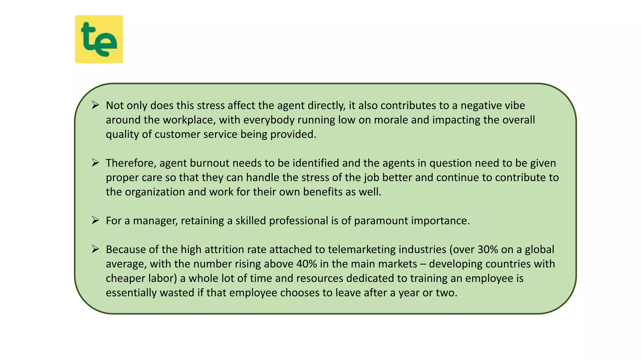  Not only does this stress affect the agent directly, it also contributes to a negative vibe
around the workplace, with everybody running low on morale and impacting the overall
quality of customer service being provided.
 Therefore, agent burnout needs to be identified and the agents in question need to be given
proper care so that they can handle the stress of the job better and continue to contribute to
the organization and work for their own benefits as well.
 For a manager, retaining a skilled professional is of paramount importance.
 Because of the high attrition rate attached to telemarketing industries (over 30% on a global
average, with the number rising above 40% in the main markets – developing countries with
cheaper labor) a whole lot of time and resources dedicated to training an employee is
essentially wasted if that employee chooses to leave after a year or two.
 