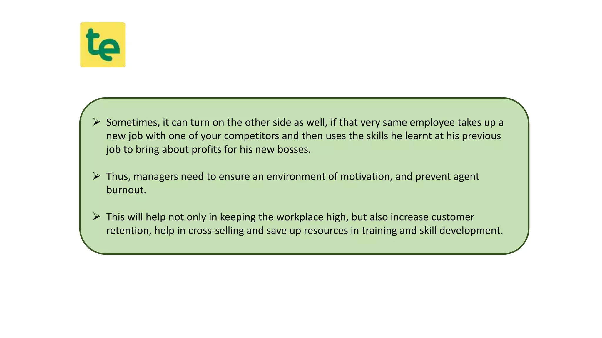  Sometimes, it can turn on the other side as well, if that very same employee takes up a
new job with one of your competitors and then uses the skills he learnt at his previous
job to bring about profits for his new bosses.
 Thus, managers need to ensure an environment of motivation, and prevent agent
burnout.
 This will help not only in keeping the workplace high, but also increase customer
retention, help in cross-selling and save up resources in training and skill development.
 
