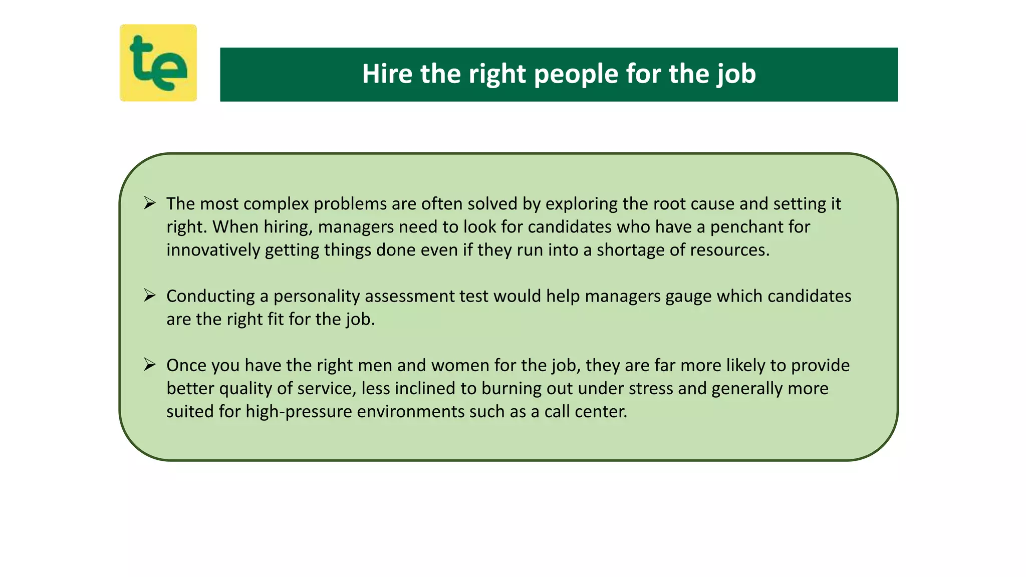  The most complex problems are often solved by exploring the root cause and setting it
right. When hiring, managers need to look for candidates who have a penchant for
innovatively getting things done even if they run into a shortage of resources.
 Conducting a personality assessment test would help managers gauge which candidates
are the right fit for the job.
 Once you have the right men and women for the job, they are far more likely to provide
better quality of service, less inclined to burning out under stress and generally more
suited for high-pressure environments such as a call center.
Hire the right people for the job
 