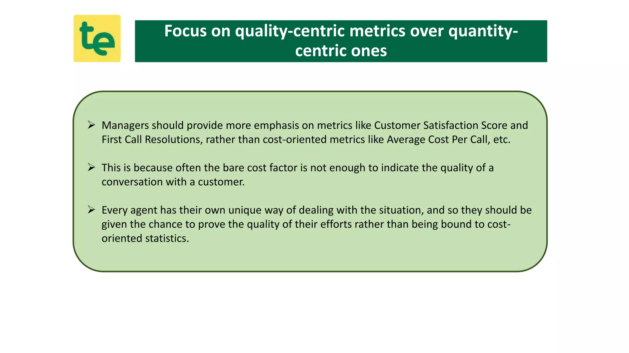  Managers should provide more emphasis on metrics like Customer Satisfaction Score and
First Call Resolutions, rather than cost-oriented metrics like Average Cost Per Call, etc.
 This is because often the bare cost factor is not enough to indicate the quality of a
conversation with a customer.
 Every agent has their own unique way of dealing with the situation, and so they should be
given the chance to prove the quality of their efforts rather than being bound to cost-
oriented statistics.
Focus on quality-centric metrics over quantity-
centric ones
 