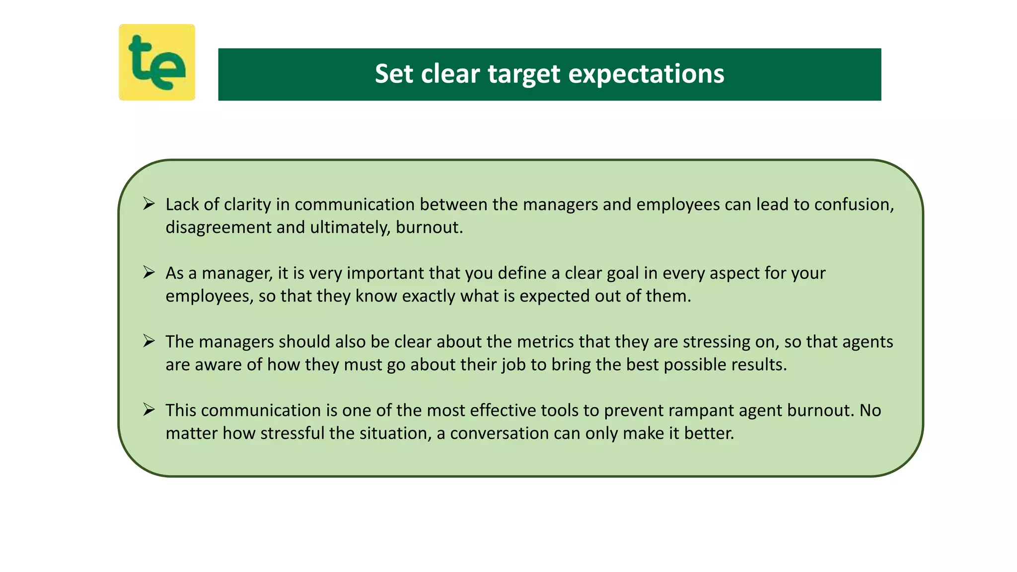  Lack of clarity in communication between the managers and employees can lead to confusion,
disagreement and ultimately, burnout.
 As a manager, it is very important that you define a clear goal in every aspect for your
employees, so that they know exactly what is expected out of them.
 The managers should also be clear about the metrics that they are stressing on, so that agents
are aware of how they must go about their job to bring the best possible results.
 This communication is one of the most effective tools to prevent rampant agent burnout. No
matter how stressful the situation, a conversation can only make it better.
Set clear target expectations
 