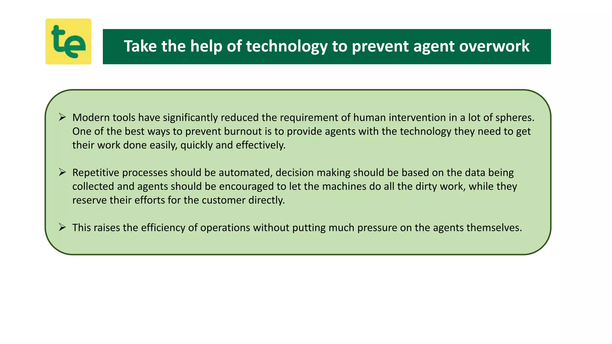  Modern tools have significantly reduced the requirement of human intervention in a lot of spheres.
One of the best ways to prevent burnout is to provide agents with the technology they need to get
their work done easily, quickly and effectively.
 Repetitive processes should be automated, decision making should be based on the data being
collected and agents should be encouraged to let the machines do all the dirty work, while they
reserve their efforts for the customer directly.
 This raises the efficiency of operations without putting much pressure on the agents themselves.
Take the help of technology to prevent agent overwork
 
