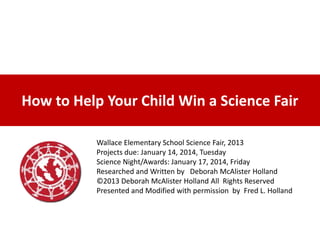 How to Help Your Child Win a Science Fair
Wallace Elementary School Science Fair, 2013
Projects due: January 14, 2014, Tuesday
Science Night/Awards: January 17, 2014, Friday
Researched and Written by Deborah McAlister Holland
©2013 Deborah McAlister Holland All Rights Reserved
Presented and Modified with permission by Fred L. Holland

 