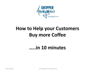 How to Help your Customers
                  Buy more Coffee

                  …..in 10 minutes


14/11/2012            (c) Shopper Anonymous UK
 