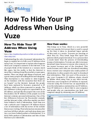 March 17th, 2013                                                                    Published by: Anonymous Ip Address HQ




How To Hide Your IP
Address When Using
Vuze
How To Hide Your IP                                           How Vuze works:
                                                              This brings us to Vuze, which is a very powerful
Address When Using                                            and very popular bit torrent that is used to speed
Vuze                                                          up the time it takes to download larger parcels
Source: http://ipaddresshq.com/how-to-hide-your-ip-address-   of data such as a movie. Torrents are amazing at
when-using-vuze/                                              what they do. They break large files apart into
                                                              packets which people download. It is a process that
Understanding the role of personal information:To             is much faster than the process of downloading
begin to explain how to hide your IP Address when             steams of information. Torrents are able to increase
using Vuze, it is important to explain what happens           download times because everyone who connects to
when your computer connects to the Internet. A lot            the torrent becomes part of the download. This
of people think of the Internet as a vacuum much              works because each time you download something
like space, but the reality is that the Internet is           from a torrent your computer also sends packets of
more like a visiting a huge flea-market or open space         information to other people who need to download
market. There are shops and things of interest, and           that information. That very part of the process is
a great many people all milling about and shopping.           why your Computer’s IP Address always should
That description is very similar to what happens              be hidden when using Vuze or any other torrent.
on the Internet, with the exception that there are            Each time your Computer’s IP Address is exposed,
no “people” on the Internet. Instead, the people              everyone using the torrent has an opportunity to
have been replaced by browsers connected to IP                store the information contained in your IP Address.
Address, which are then connected to people. The              Your IP Address is a direct link to your computer
key difference is that people are represented by an           and people who are unscrupulous can hack your
IP Address, and just like the people who were at the          computer simply by obtaining your IP Address.
flea-market, the IP Address of the people on in the
Internet contains personal information. One of the
key differences between the flea-market example
and the Internet is that, at the flea-market you don’t
leave behind a trail of information. Each time you
visit a website your Computer’s IP Address shares
a lot of information with the server of the website
that you are visiting. That information remains after
you have left that website, and each stop along your
way, you leave behind packets of information. It is
those little packets of information and bits of data
that leave you vulnerable.
 