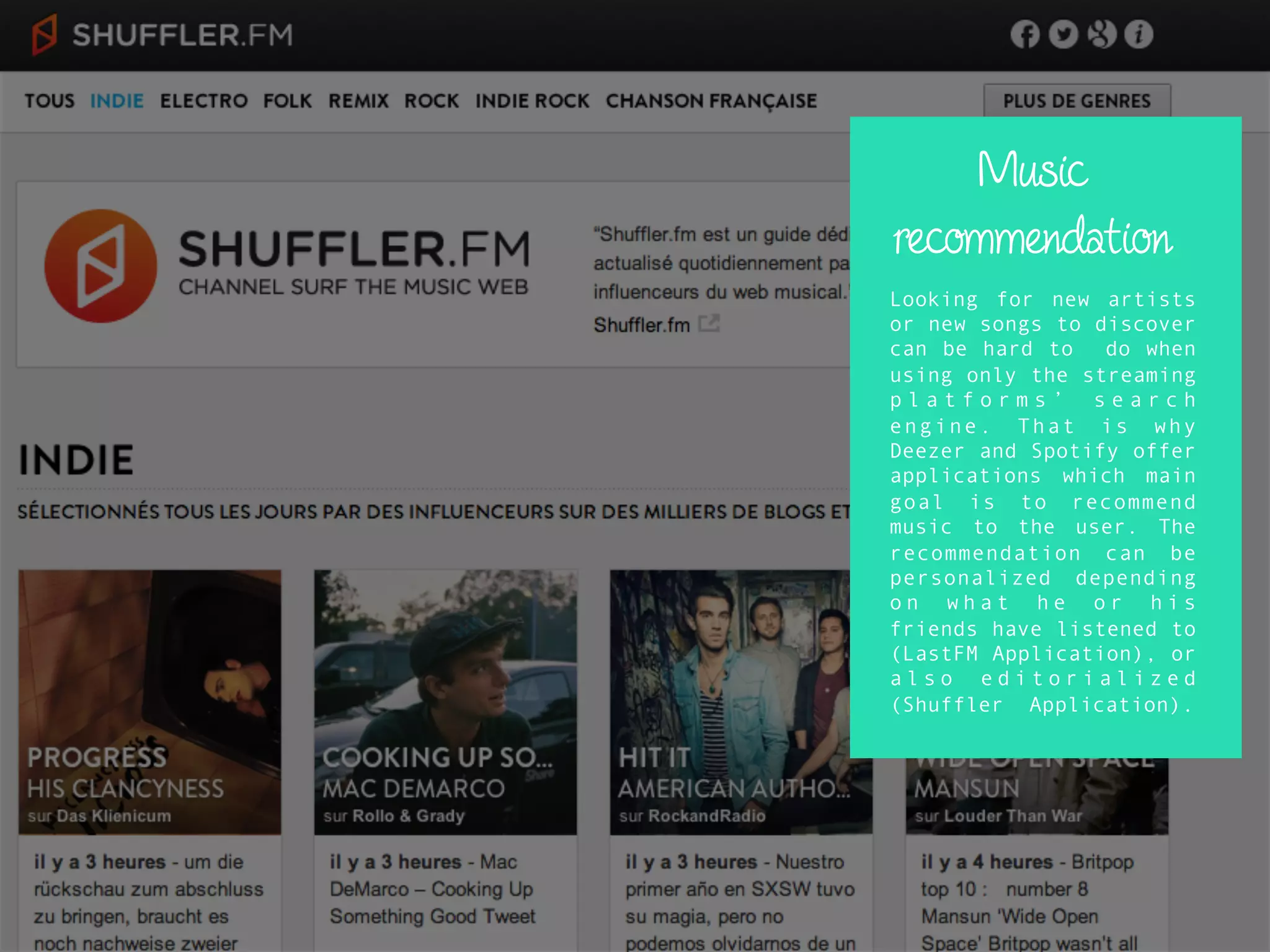 Music
recommendation
Looking for new artists
or new songs to discover
can be hard to do when
using only the streaming
p l a t f o r m s ’ s e a r c h
engine. That is why
Deezer and Spotify offer
applications which main
goal is to recommend
music to the user. The
recommendation can be
personalized depending
o n w h a t h e o r h i s
friends have listened to
(LastFM Application), or
a l s o e d i t o r i a l i z e d
(Shuffler Application).
 