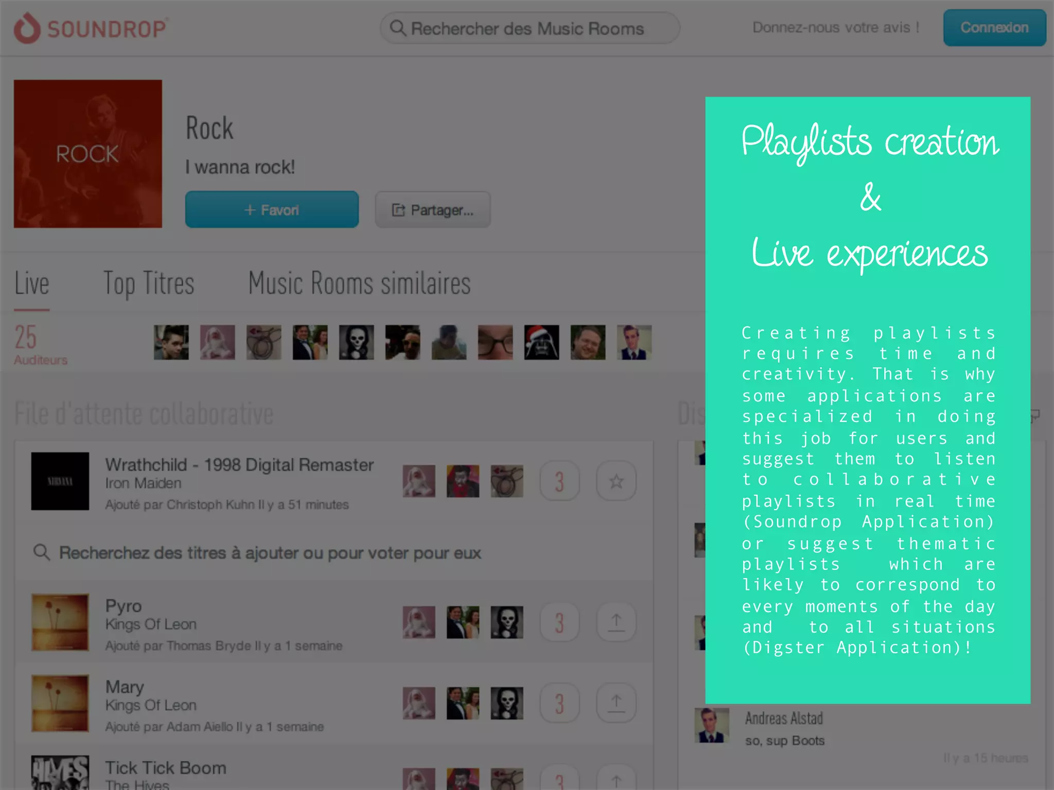 Playlists creation
&
Live experiences
C r e a t i n g p l a y l i s t s
r e q u i r e s t i m e a n d
creativity. That is why
some applications are
specialized in doing
this job for users and
suggest them to listen
t o c o l l a b o r a t i v e
playlists in real time
(Soundrop Application)
or suggest thematic
playlists which are
likely to correspond to
every moments of the day
and to all situations
(Digster Application)!
 